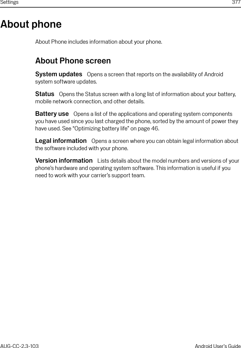 Settings 377AUG-CC-2.3-103 Android User’s GuideAbout phoneAbout Phone includes information about your phone.About Phone screenSystem updates  Opens a screen that reports on the availability of Android system software updates.Status  Opens the Status screen with a long list of information about your battery, mobile network connection, and other details.Battery use  Opens a list of the applications and operating system components you have used since you last charged the phone, sorted by the amount of power they have used. See “Optimizing battery life” on page 46.Legal information  Opens a screen where you can obtain legal information about the software included with your phone.Version information  Lists details about the model numbers and versions of your phone’s hardware and operating system software. This information is useful if you need to work with your carrier’s support team.