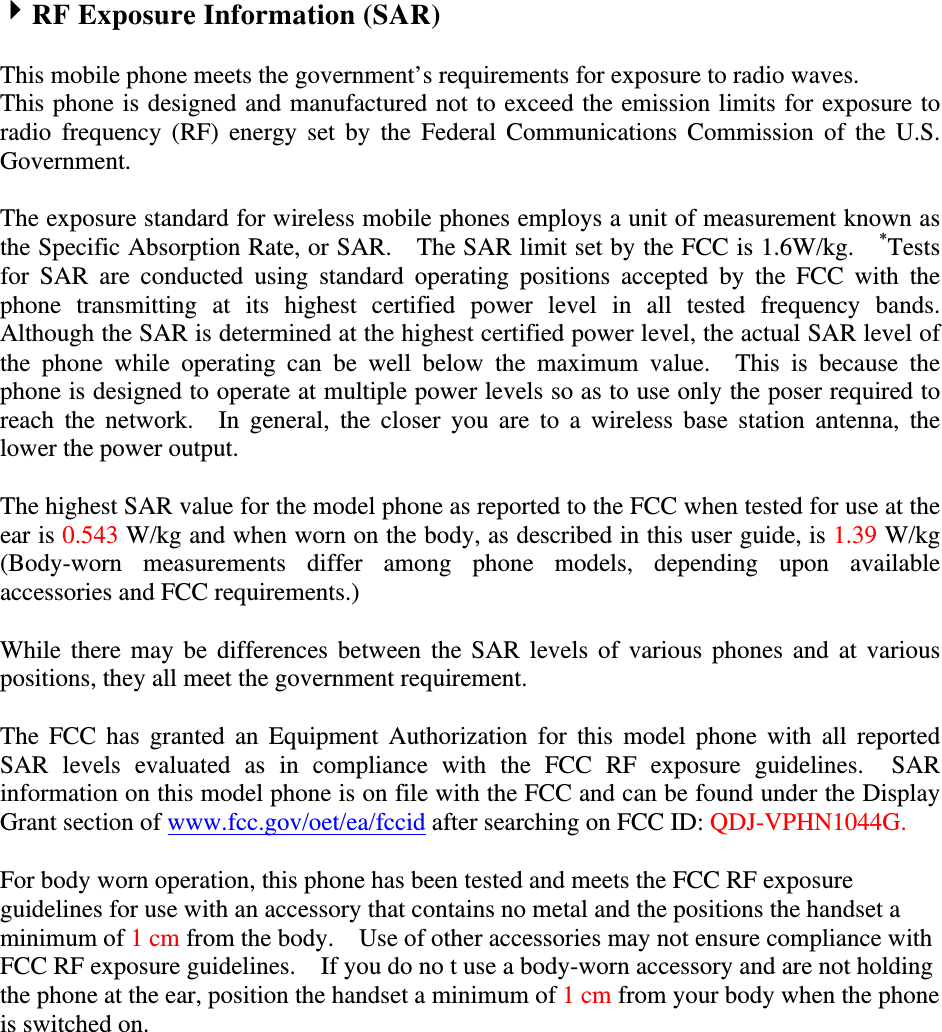 4RF Exposure Information (SAR)  This mobile phone meets the government’s requirements for exposure to radio waves. This phone is designed and manufactured not to exceed the emission limits for exposure to radio  frequency  (RF)  energy set  by  the Federal  Communications  Commission  of the  U.S. Government.      The exposure standard for wireless mobile phones employs a unit of measurement known as the Specific Absorption Rate, or SAR.    The SAR limit set by the FCC is 1.6W/kg.    *Tests for  SAR  are  conducted  using  standard  operating  positions  accepted  by  the  FCC  with  the phone  transmitting  at  its  highest  certified  power  level  in  all  tested  frequency  bands.   Although the SAR is determined at the highest certified power level, the actual SAR level of the  phone  while  operating  can  be  well  below  the  maximum  value.    This  is  because  the phone is designed to operate at multiple power levels so as to use only the poser required to reach  the  network.    In  general,  the  closer  you  are  to  a  wireless base  station  antenna,  the lower the power output.  The highest SAR value for the model phone as reported to the FCC when tested for use at the ear is 0.543 W/kg and when worn on the body, as described in this user guide, is 1.39 W/kg (Body-worn  measurements  differ  among  phone  models,  depending  upon  available accessories and FCC requirements.)  While there may be differences between  the  SAR  levels  of various phones and at various positions, they all meet the government requirement.  The  FCC  has  granted an  Equipment  Authorization  for this model  phone  with  all reported SAR  levels  evaluated  as  in  compliance  with  the  FCC  RF  exposure  guidelines.    SAR information on this model phone is on file with the FCC and can be found under the Display Grant section of www.fcc.gov/oet/ea/fccid after searching on FCC ID: QDJ-VPHN1044G.  For body worn operation, this phone has been tested and meets the FCC RF exposure guidelines for use with an accessory that contains no metal and the positions the handset a minimum of 1 cm from the body.    Use of other accessories may not ensure compliance with FCC RF exposure guidelines.    If you do no t use a body-worn accessory and are not holding the phone at the ear, position the handset a minimum of 1 cm from your body when the phone is switched on. 