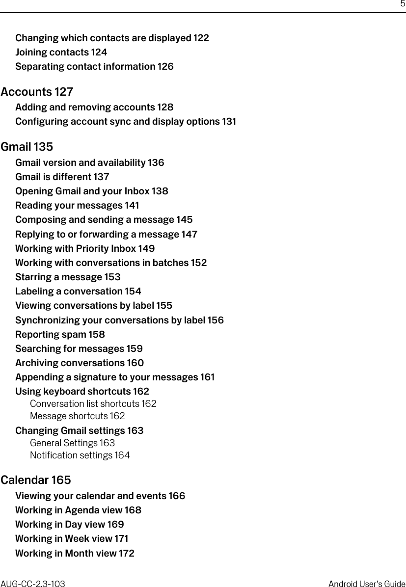 5AUG-CC-2.3-103 Android User’s GuideChanging which contacts are displayed 122Joining contacts 124Separating contact information 126Accounts 127Adding and removing accounts 128Configuring account sync and display options 131Gmail 135Gmail version and availability 136Gmail is different 137Opening Gmail and your Inbox 138Reading your messages 141Composing and sending a message 145Replying to or forwarding a message 147Working with Priority Inbox 149Working with conversations in batches 152Starring a message 153Labeling a conversation 154Viewing conversations by label 155Synchronizing your conversations by label 156Reporting spam 158Searching for messages 159Archiving conversations 160Appending a signature to your messages 161Using keyboard shortcuts 162Conversation list shortcuts 162Message shortcuts 162Changing Gmail settings 163General Settings 163Notification settings 164Calendar 165Viewing your calendar and events 166Working in Agenda view 168Working in Day view 169Working in Week view 171Working in Month view 172