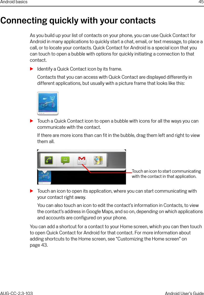 Android basics 45AUG-CC-2.3-103 Android User’s GuideConnecting quickly with your contactsAs you build up your list of contacts on your phone, you can use Quick Contact for Android in many applications to quickly start a chat, email, or text message, to place a call, or to locate your contacts. Quick Contact for Android is a special icon that you can touch to open a bubble with options for quickly initiating a connection to that contact.SIdentify a Quick Contact icon by its frame.Contacts that you can access with Quick Contact are displayed differently in different applications, but usually with a picture frame that looks like this:STouch a Quick Contact icon to open a bubble with icons for all the ways you can communicate with the contact.If there are more icons than can fit in the bubble, drag them left and right to view them all.STouch an icon to open its application, where you can start communicating with your contact right away.You can also touch an icon to edit the contact’s information in Contacts, to view the contact’s address in Google Maps, and so on, depending on which applications and accounts are configured on your phone.You can add a shortcut for a contact to your Home screen, which you can then touch to open Quick Contact for Android for that contact. For more information about adding shortcuts to the Home screen, see “Customizing the Home screen” on page 43.Touch an icon to start communicating with the contact in that application.