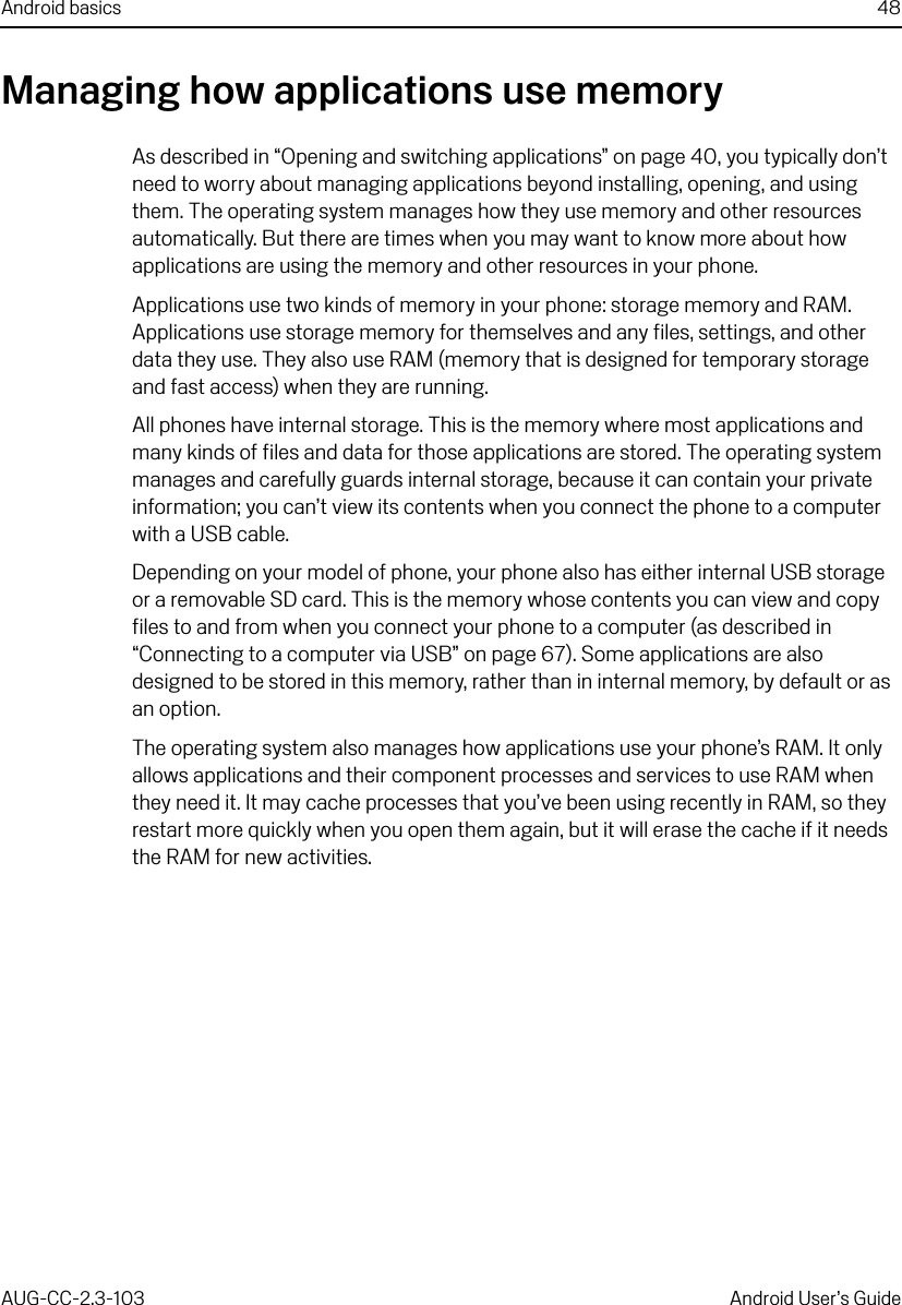 Android basics 48AUG-CC-2.3-103 Android User’s GuideManaging how applications use memoryAs described in “Opening and switching applications” on page 40, you typically don’t need to worry about managing applications beyond installing, opening, and using them. The operating system manages how they use memory and other resources automatically. But there are times when you may want to know more about how applications are using the memory and other resources in your phone.Applications use two kinds of memory in your phone: storage memory and RAM. Applications use storage memory for themselves and any files, settings, and other data they use. They also use RAM (memory that is designed for temporary storage and fast access) when they are running.All phones have internal storage. This is the memory where most applications and many kinds of files and data for those applications are stored. The operating system manages and carefully guards internal storage, because it can contain your private information; you can’t view its contents when you connect the phone to a computer with a USB cable.Depending on your model of phone, your phone also has either internal USB storage or a removable SD card. This is the memory whose contents you can view and copy files to and from when you connect your phone to a computer (as described in “Connecting to a computer via USB” on page 67). Some applications are also designed to be stored in this memory, rather than in internal memory, by default or as an option.The operating system also manages how applications use your phone’s RAM. It only allows applications and their component processes and services to use RAM when they need it. It may cache processes that you’ve been using recently in RAM, so they restart more quickly when you open them again, but it will erase the cache if it needs the RAM for new activities.