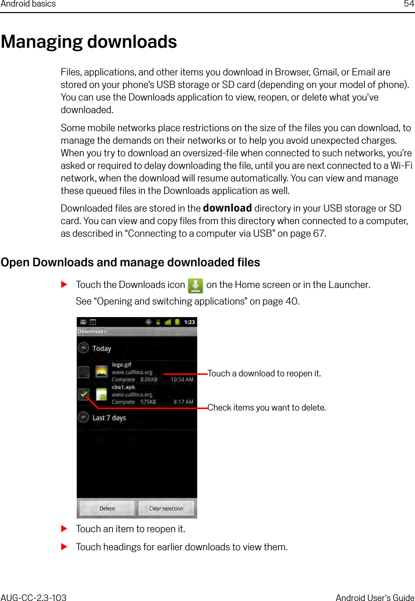 Android basics 54AUG-CC-2.3-103 Android User’s GuideManaging downloadsFiles, applications, and other items you download in Browser, Gmail, or Email are stored on your phone’s USB storage or SD card (depending on your model of phone). You can use the Downloads application to view, reopen, or delete what you’ve downloaded.Some mobile networks place restrictions on the size of the files you can download, to manage the demands on their networks or to help you avoid unexpected charges. When you try to download an oversized-file when connected to such networks, you’re asked or required to delay downloading the file, until you are next connected to a Wi-Fi network, when the download will resume automatically. You can view and manage these queued files in the Downloads application as well.Downloaded files are stored in the download directory in your USB storage or SD card. You can view and copy files from this directory when connected to a computer, as described in “Connecting to a computer via USB” on page 67. Open Downloads and manage downloaded filesSTouch the Downloads icon   on the Home screen or in the Launcher.See “Opening and switching applications” on page 40.STouch an item to reopen it.STouch headings for earlier downloads to view them.Touch a download to reopen it.Check items you want to delete.