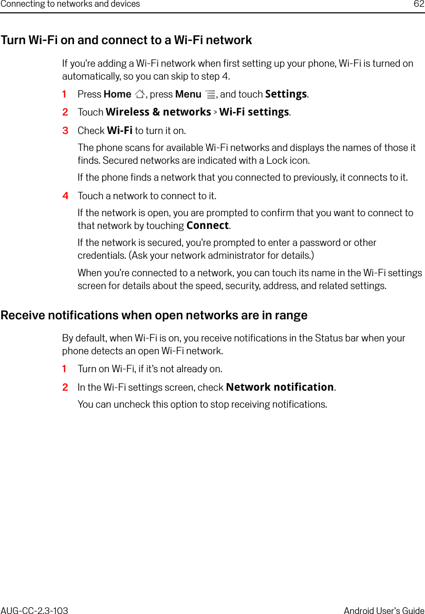 Connecting to networks and devices 62AUG-CC-2.3-103 Android User’s GuideTurn Wi-Fi on and connect to a Wi-Fi networkIf you’re adding a Wi-Fi network when first setting up your phone, Wi-Fi is turned on automatically, so you can skip to step 4.1Press Home , press Menu , and touch Settings.2Touch Wireless &amp; networks &gt; Wi-Fi settings.3Check Wi-Fi to turn it on.The phone scans for available Wi-Fi networks and displays the names of those it finds. Secured networks are indicated with a Lock icon.If the phone finds a network that you connected to previously, it connects to it. 4Touch a network to connect to it.If the network is open, you are prompted to confirm that you want to connect to that network by touching Connect.If the network is secured, you’re prompted to enter a password or other credentials. (Ask your network administrator for details.)When you’re connected to a network, you can touch its name in the Wi-Fi settings screen for details about the speed, security, address, and related settings.Receive notifications when open networks are in rangeBy default, when Wi-Fi is on, you receive notifications in the Status bar when your phone detects an open Wi-Fi network.1Turn on Wi-Fi, if it’s not already on.2In the Wi-Fi settings screen, check Network notification.You can uncheck this option to stop receiving notifications.