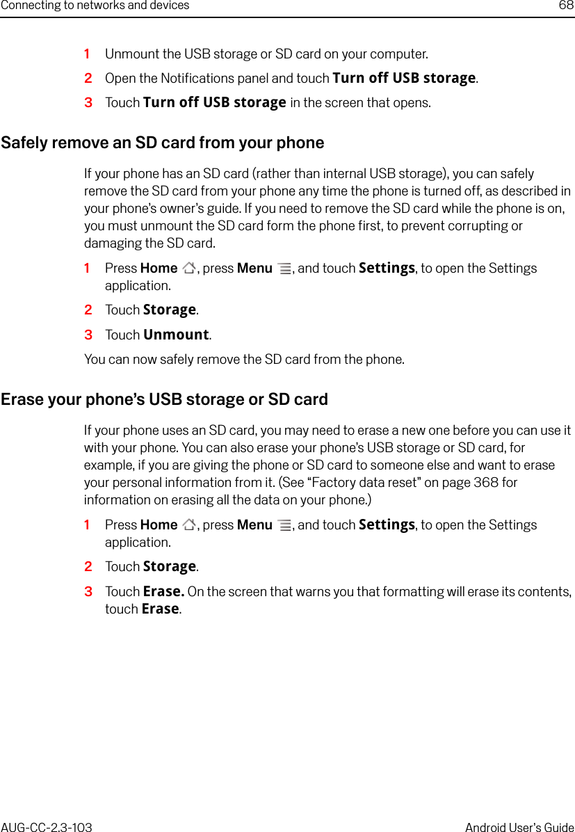 Connecting to networks and devices 68AUG-CC-2.3-103 Android User’s Guide1Unmount the USB storage or SD card on your computer.2Open the Notifications panel and touch Turn off USB storage.3Touch Turn off USB storage in the screen that opens.Safely remove an SD card from your phoneIf your phone has an SD card (rather than internal USB storage), you can safely remove the SD card from your phone any time the phone is turned off, as described in your phone’s owner’s guide. If you need to remove the SD card while the phone is on, you must unmount the SD card form the phone first, to prevent corrupting or damaging the SD card.1Press Home , press Menu , and touch Settings, to open the Settings application.2Touch Storage.3Touch Unmount. You can now safely remove the SD card from the phone.Erase your phone’s USB storage or SD cardIf your phone uses an SD card, you may need to erase a new one before you can use it with your phone. You can also erase your phone’s USB storage or SD card, for example, if you are giving the phone or SD card to someone else and want to erase your personal information from it. (See “Factory data reset” on page 368 for information on erasing all the data on your phone.)1Press Home , press Menu , and touch Settings, to open the Settings application.2Touch Storage.3Touch Erase. On the screen that warns you that formatting will erase its contents, touch Erase.