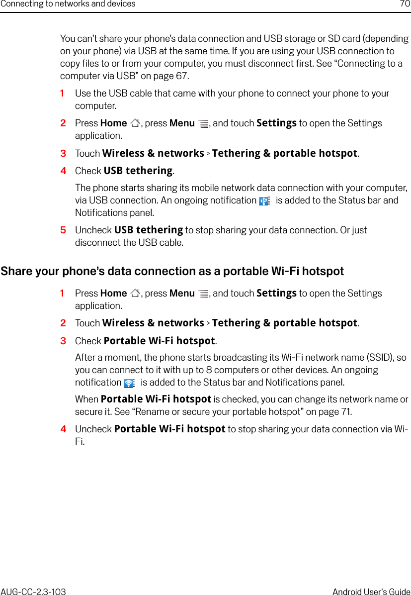 Connecting to networks and devices 70AUG-CC-2.3-103 Android User’s GuideYou can’t share your phone’s data connection and USB storage or SD card (depending on your phone) via USB at the same time. If you are using your USB connection to copy files to or from your computer, you must disconnect first. See “Connecting to a computer via USB” on page 67.1Use the USB cable that came with your phone to connect your phone to your computer.2Press Home , press Menu , and touch Settings to open the Settings application.3Touch Wireless &amp; networks &gt; Tethering &amp; portable hotspot.4Check USB tethering.The phone starts sharing its mobile network data connection with your computer, via USB connection. An ongoing notification   is added to the Status bar and Notifications panel.5Uncheck USB tethering to stop sharing your data connection. Or just disconnect the USB cable.Share your phone’s data connection as a portable Wi-Fi hotspot1Press Home , press Menu , and touch Settings to open the Settings application.2Touch Wireless &amp; networks &gt; Tethering &amp; portable hotspot.3Check Portable Wi-Fi hotspot.After a moment, the phone starts broadcasting its Wi-Fi network name (SSID), so you can connect to it with up to 8 computers or other devices. An ongoing notification   is added to the Status bar and Notifications panel.When Portable Wi-Fi hotspot is checked, you can change its network name or secure it. See “Rename or secure your portable hotspot” on page 71.4Uncheck Portable Wi-Fi hotspot to stop sharing your data connection via Wi-Fi.