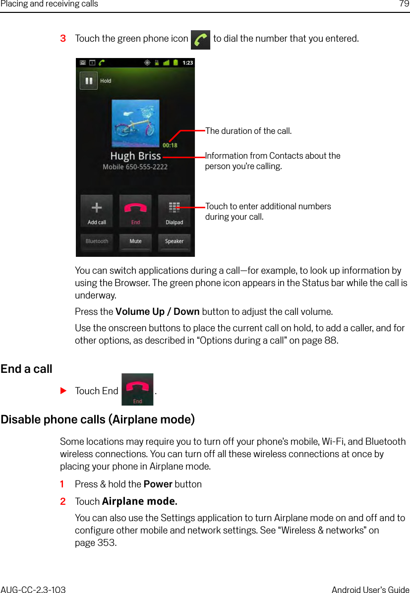 Placing and receiving calls 79AUG-CC-2.3-103 Android User’s Guide3Touch the green phone icon   to dial the number that you entered.You can switch applications during a call—for example, to look up information by using the Browser. The green phone icon appears in the Status bar while the call is underway.Press the Volume Up / Down button to adjust the call volume.Use the onscreen buttons to place the current call on hold, to add a caller, and for other options, as described in “Options during a call” on page 88.End a callSTouch End  .Disable phone calls (Airplane mode)Some locations may require you to turn off your phone’s mobile, Wi-Fi, and Bluetooth wireless connections. You can turn off all these wireless connections at once by placing your phone in Airplane mode.1Press &amp; hold the Power button2Touch Airplane mode.You can also use the Settings application to turn Airplane mode on and off and to configure other mobile and network settings. See “Wireless &amp; networks” on page 353.The duration of the call.Information from Contacts about the person you’re calling.Touch to enter additional numbers during your call.