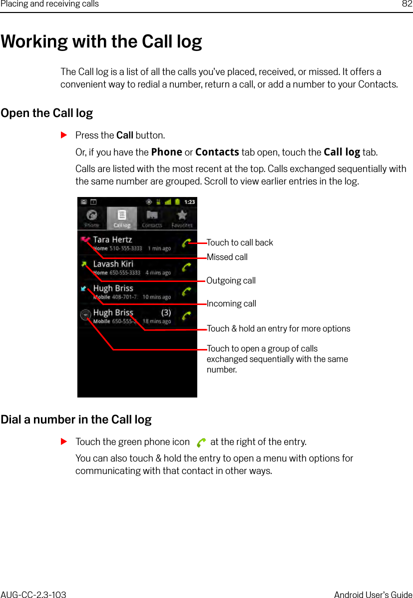 Placing and receiving calls 82AUG-CC-2.3-103 Android User’s GuideWorking with the Call logThe Call log is a list of all the calls you’ve placed, received, or missed. It offers a convenient way to redial a number, return a call, or add a number to your Contacts.Open the Call logSPress the Call button.Or, if you have the Phone or Contacts tab open, touch the Call log tab.Calls are listed with the most recent at the top. Calls exchanged sequentially with the same number are grouped. Scroll to view earlier entries in the log.Dial a number in the Call logSTouch the green phone icon   at the right of the entry.You can also touch &amp; hold the entry to open a menu with options for communicating with that contact in other ways.Touch to open a group of calls exchanged sequentially with the same number.Missed callIncoming callTouch to call backOutgoing callTouch &amp; hold an entry for more options