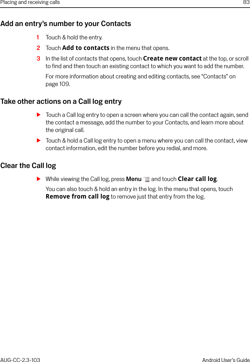 Placing and receiving calls 83AUG-CC-2.3-103 Android User’s GuideAdd an entry’s number to your Contacts1Touch &amp; hold the entry.2Touch Add to contacts in the menu that opens.3In the list of contacts that opens, touch Create new contact at the top, or scroll to find and then touch an existing contact to which you want to add the number.For more information about creating and editing contacts, see “Contacts” on page 109.Take other actions on a Call log entrySTouch a Call log entry to open a screen where you can call the contact again, send the contact a message, add the number to your Contacts, and learn more about the original call.STouch &amp; hold a Call log entry to open a menu where you can call the contact, view contact information, edit the number before you redial, and more.Clear the Call logSWhile viewing the Call log, press Menu  and touch Clear call log.You can also touch &amp; hold an entry in the log. In the menu that opens, touch Remove from call log to remove just that entry from the log.