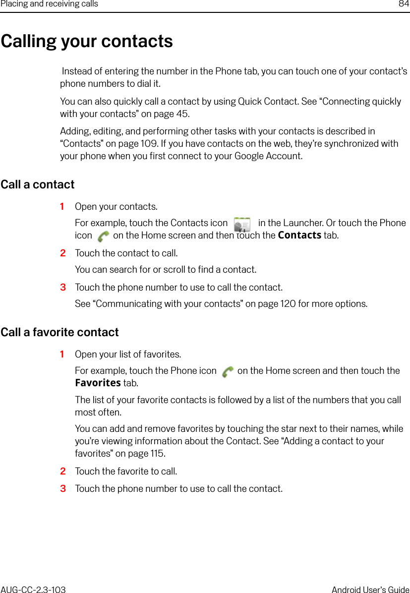 Placing and receiving calls 84AUG-CC-2.3-103 Android User’s GuideCalling your contacts Instead of entering the number in the Phone tab, you can touch one of your contact’s phone numbers to dial it.You can also quickly call a contact by using Quick Contact. See “Connecting quickly with your contacts” on page 45.Adding, editing, and performing other tasks with your contacts is described in “Contacts” on page 109. If you have contacts on the web, they’re synchronized with your phone when you first connect to your Google Account.Call a contact1Open your contacts.For example, touch the Contacts icon   in the Launcher. Or touch the Phone icon   on the Home screen and then touch the Contacts tab.2Touch the contact to call.You can search for or scroll to find a contact.3Touch the phone number to use to call the contact.See “Communicating with your contacts” on page 120 for more options.Call a favorite contact1Open your list of favorites.For example, touch the Phone icon   on the Home screen and then touch the Favorites tab.The list of your favorite contacts is followed by a list of the numbers that you call most often.You can add and remove favorites by touching the star next to their names, while you’re viewing information about the Contact. See “Adding a contact to your favorites” on page 115.2Touch the favorite to call.3Touch the phone number to use to call the contact.