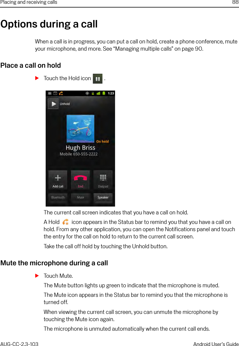 Placing and receiving calls 88AUG-CC-2.3-103 Android User’s GuideOptions during a callWhen a call is in progress, you can put a call on hold, create a phone conference, mute your microphone, and more. See “Managing multiple calls” on page 90.Place a call on holdSTouch the Hold icon  .The current call screen indicates that you have a call on hold.A Hold   icon appears in the Status bar to remind you that you have a call on hold. From any other application, you can open the Notifications panel and touch the entry for the call on hold to return to the current call screen.Take the call off hold by touching the Unhold button.Mute the microphone during a callSTouch Mute.The Mute button lights up green to indicate that the microphone is muted.The Mute icon appears in the Status bar to remind you that the microphone is turned off.When viewing the current call screen, you can unmute the microphone by touching the Mute icon again.The microphone is unmuted automatically when the current call ends.