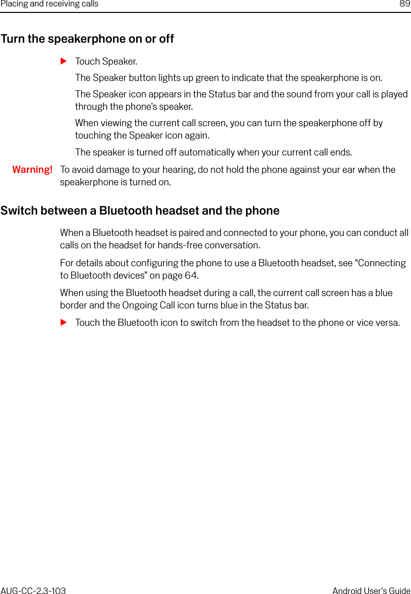 Placing and receiving calls 89AUG-CC-2.3-103 Android User’s GuideTurn the speakerphone on or offSTouch Speaker.The Speaker button lights up green to indicate that the speakerphone is on.The Speaker icon appears in the Status bar and the sound from your call is played through the phone’s speaker.When viewing the current call screen, you can turn the speakerphone off by touching the Speaker icon again.The speaker is turned off automatically when your current call ends.Warning! To avoid damage to your hearing, do not hold the phone against your ear when the speakerphone is turned on.Switch between a Bluetooth headset and the phoneWhen a Bluetooth headset is paired and connected to your phone, you can conduct all calls on the headset for hands-free conversation.For details about configuring the phone to use a Bluetooth headset, see “Connecting to Bluetooth devices” on page 64.When using the Bluetooth headset during a call, the current call screen has a blue border and the Ongoing Call icon turns blue in the Status bar.STouch the Bluetooth icon to switch from the headset to the phone or vice versa.