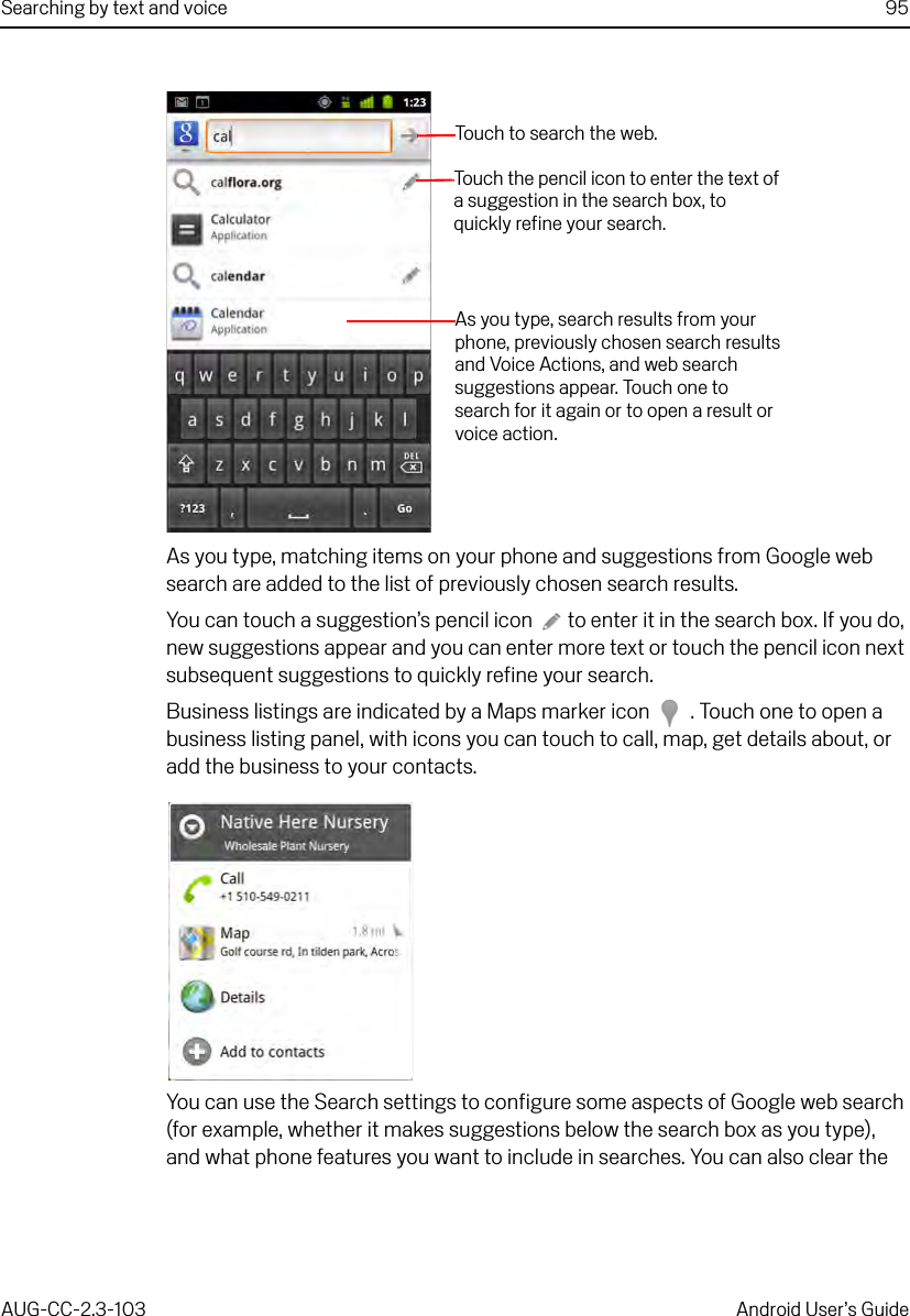 Searching by text and voice 95AUG-CC-2.3-103 Android User’s GuideAs you type, matching items on your phone and suggestions from Google web search are added to the list of previously chosen search results.You can touch a suggestion’s pencil icon  to enter it in the search box. If you do, new suggestions appear and you can enter more text or touch the pencil icon next subsequent suggestions to quickly refine your search.Business listings are indicated by a Maps marker icon  . Touch one to open a business listing panel, with icons you can touch to call, map, get details about, or add the business to your contacts.You can use the Search settings to configure some aspects of Google web search (for example, whether it makes suggestions below the search box as you type), and what phone features you want to include in searches. You can also clear the Touch  to  s e arch the  we b.As you type, search results from your phone, previously chosen search results and Voice Actions, and web search suggestions appear. Touch one to search for it again or to open a result or voice action.Touch the pencil icon to enter the text of a suggestion in the search box, to quickly refine your search.