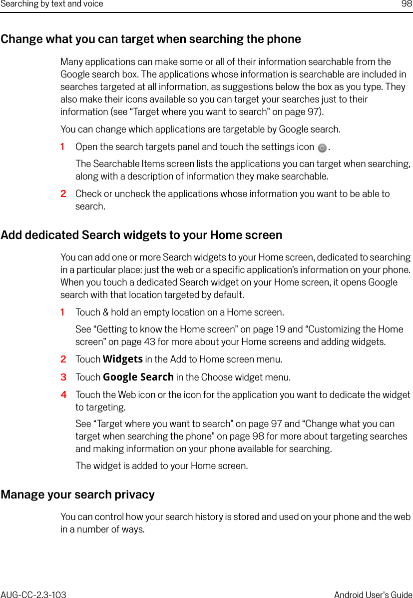 Searching by text and voice 98AUG-CC-2.3-103 Android User’s GuideChange what you can target when searching the phoneMany applications can make some or all of their information searchable from the Google search box. The applications whose information is searchable are included in searches targeted at all information, as suggestions below the box as you type. They also make their icons available so you can target your searches just to their information (see “Target where you want to search” on page 97).You can change which applications are targetable by Google search.1Open the search targets panel and touch the settings icon . The Searchable Items screen lists the applications you can target when searching, along with a description of information they make searchable.2Check or uncheck the applications whose information you want to be able to search.Add dedicated Search widgets to your Home screenYou can add one or more Search widgets to your Home screen, dedicated to searching in a particular place: just the web or a specific application’s information on your phone. When you touch a dedicated Search widget on your Home screen, it opens Google search with that location targeted by default.1Touch &amp; hold an empty location on a Home screen.See “Getting to know the Home screen” on page 19 and “Customizing the Home screen” on page 43 for more about your Home screens and adding widgets.2Touch Widgets in the Add to Home screen menu.3Touch Google Search in the Choose widget menu.4Touch the Web icon or the icon for the application you want to dedicate the widget to targeting.See “Target where you want to search” on page 97 and “Change what you can target when searching the phone” on page 98 for more about targeting searches and making information on your phone available for searching.The widget is added to your Home screen. Manage your search privacyYou can control how your search history is stored and used on your phone and the web in a number of ways.