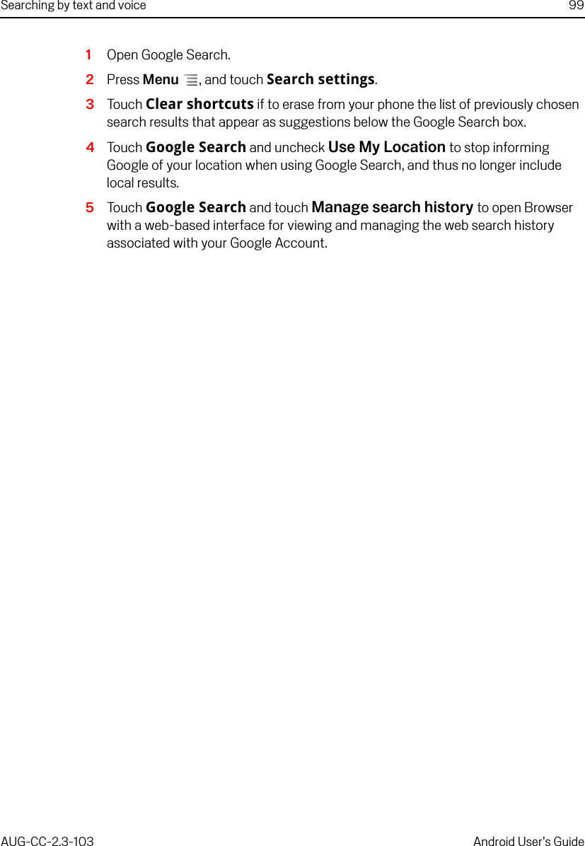 Searching by text and voice 99AUG-CC-2.3-103 Android User’s Guide1Open Google Search.2Press Menu , and touch Search settings.3Touch Clear shortcuts if to erase from your phone the list of previously chosen search results that appear as suggestions below the Google Search box.4Touch Google Search and uncheck Use My Location to stop informing Google of your location when using Google Search, and thus no longer include local results.5Touch Google Search and touch Manage search history to open Browser with a web-based interface for viewing and managing the web search history associated with your Google Account.