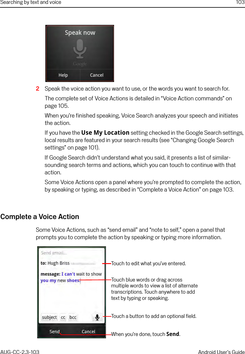 Searching by text and voice 103AUG-CC-2.3-103 Android User’s Guide2Speak the voice action you want to use, or the words you want to search for.The complete set of Voice Actions is detailed in “Voice Action commands” on page 105.When you’re finished speaking, Voice Search analyzes your speech and initiates the action.If you have the Use My Location setting checked in the Google Search settings, local results are featured in your search results (see “Changing Google Search settings” on page 101).If Google Search didn’t understand what you said, it presents a list of similar-sounding search terms and actions, which you can touch to continue with that action.Some Voice Actions open a panel where you’re prompted to complete the action, by speaking or typing, as described in “Complete a Voice Action” on page 103.Complete a Voice ActionSome Voice Actions, such as “send email” and “note to self,” open a panel that prompts you to complete the action by speaking or typing more information.Touch to edit what you’ve entered.Touch blue words or drag across multiple words to view a list of alternate transcriptions. Touch anywhere to add text by typing or speaking.Touch a button to add an optional field.When you’re done, touch Send.