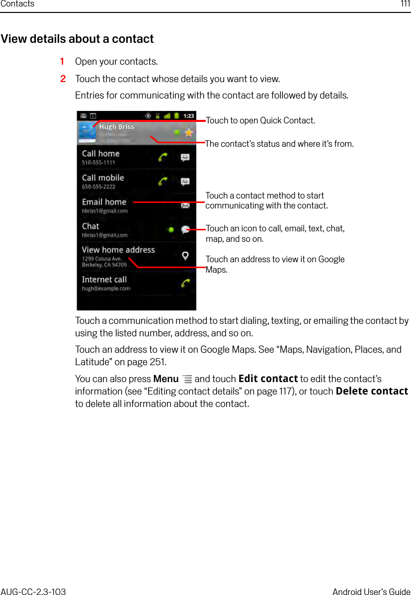 Contacts 111AUG-CC-2.3-103 Android User’s GuideView details about a contact1Open your contacts.2Touch the contact whose details you want to view.Entries for communicating with the contact are followed by details.Touch a communication method to start dialing, texting, or emailing the contact by using the listed number, address, and so on.Touch an address to view it on Google Maps. See “Maps, Navigation, Places, and Latitude” on page 251.You can also press Menu  and touch Edit contact to edit the contact’s information (see “Editing contact details” on page 117), or touch Delete contact to delete all information about the contact.Touch to open Quick Contact.Touch an address to view it on Google Maps.Touch a contact method to start communicating with the contact.Touch an icon to call, email, text, chat, map, and so on.The contact’s status and where it’s from.