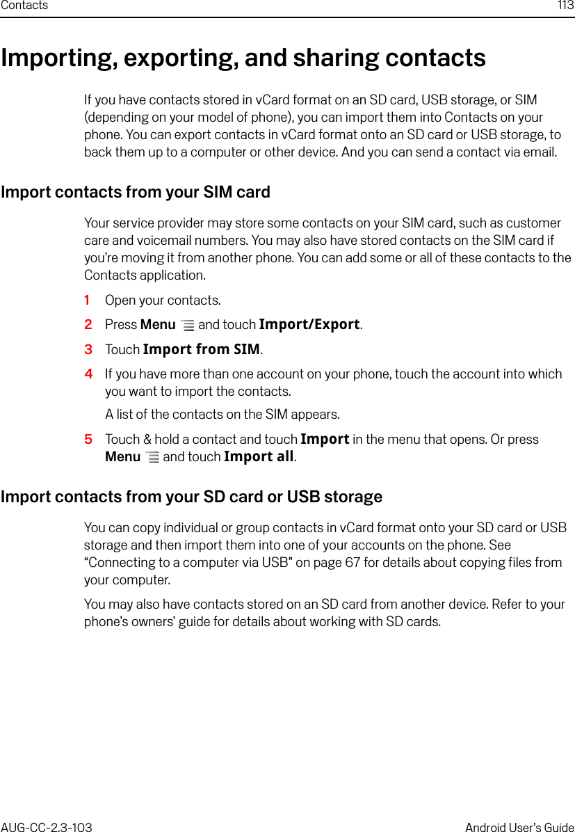 Contacts 113AUG-CC-2.3-103 Android User’s GuideImporting, exporting, and sharing contactsIf you have contacts stored in vCard format on an SD card, USB storage, or SIM (depending on your model of phone), you can import them into Contacts on your phone. You can export contacts in vCard format onto an SD card or USB storage, to back them up to a computer or other device. And you can send a contact via email.Import contacts from your SIM cardYour service provider may store some contacts on your SIM card, such as customer care and voicemail numbers. You may also have stored contacts on the SIM card if you’re moving it from another phone. You can add some or all of these contacts to the Contacts application.1Open your contacts.2Press Menu  and touch Import/Export.3Touch Import from SIM.4If you have more than one account on your phone, touch the account into which you want to import the contacts.A list of the contacts on the SIM appears.5Touch &amp; hold a contact and touch Import in the menu that opens. Or press Menu  and touch Import all.Import contacts from your SD card or USB storageYou can copy individual or group contacts in vCard format onto your SD card or USB storage and then import them into one of your accounts on the phone. See “Connecting to a computer via USB” on page 67 for details about copying files from your computer. You may also have contacts stored on an SD card from another device. Refer to your phone’s owners’ guide for details about working with SD cards.