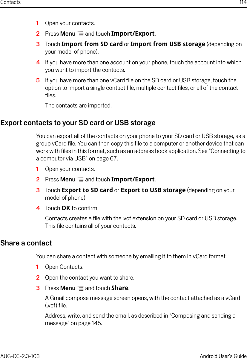 Contacts 114AUG-CC-2.3-103 Android User’s Guide1Open your contacts.2Press Menu  and touch Import/Export.3Touch Import from SD card or Import from USB storage (depending on your model of phone).4If you have more than one account on your phone, touch the account into which you want to import the contacts.5If you have more than one vCard file on the SD card or USB storage, touch the option to import a single contact file, multiple contact files, or all of the contact files.The contacts are imported.Export contacts to your SD card or USB storageYou can export all of the contacts on your phone to your SD card or USB storage, as a group vCard file. You can then copy this file to a computer or another device that can work with files in this format, such as an address book application. See “Connecting to a computer via USB” on page 67.1Open your contacts.2Press Menu  and touch Import/Export.3Touch Export to SD card or Export to USB storage (depending on your model of phone).4Touch OK to confirm.Contacts creates a file with the .vcf extension on your SD card or USB storage. This file contains all of your contacts.Share a contactYou can share a contact with someone by emailing it to them in vCard format.1Open Contacts.2Open the contact you want to share.3Press Menu  and touch Share.A Gmail compose message screen opens, with the contact attached as a vCard (.vcf) file.Address, write, and send the email, as described in “Composing and sending a message” on page 145.