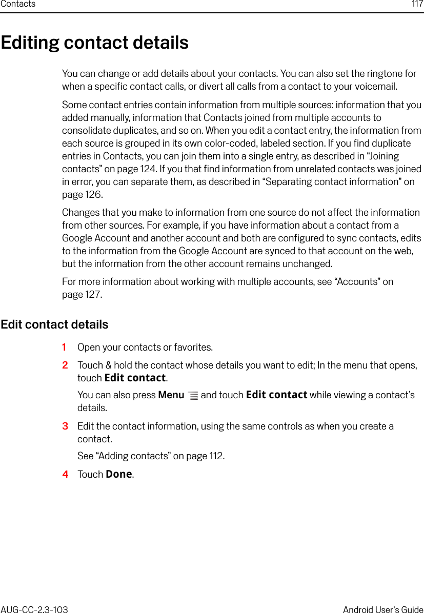 Contacts 117AUG-CC-2.3-103 Android User’s GuideEditing contact detailsYou can change or add details about your contacts. You can also set the ringtone for when a specific contact calls, or divert all calls from a contact to your voicemail.Some contact entries contain information from multiple sources: information that you added manually, information that Contacts joined from multiple accounts to consolidate duplicates, and so on. When you edit a contact entry, the information from each source is grouped in its own color-coded, labeled section. If you find duplicate entries in Contacts, you can join them into a single entry, as described in “Joining contacts” on page 124. If you that find information from unrelated contacts was joined in error, you can separate them, as described in “Separating contact information” on page 126.Changes that you make to information from one source do not affect the information from other sources. For example, if you have information about a contact from a Google Account and another account and both are configured to sync contacts, edits to the information from the Google Account are synced to that account on the web, but the information from the other account remains unchanged.For more information about working with multiple accounts, see “Accounts” on page 127.Edit contact details1Open your contacts or favorites.2Touch &amp; hold the contact whose details you want to edit; In the menu that opens, touch Edit contact.You can also press Menu  and touch Edit contact while viewing a contact’s details.3Edit the contact information, using the same controls as when you create a contact.See “Adding contacts” on page 112.4Touch Done.