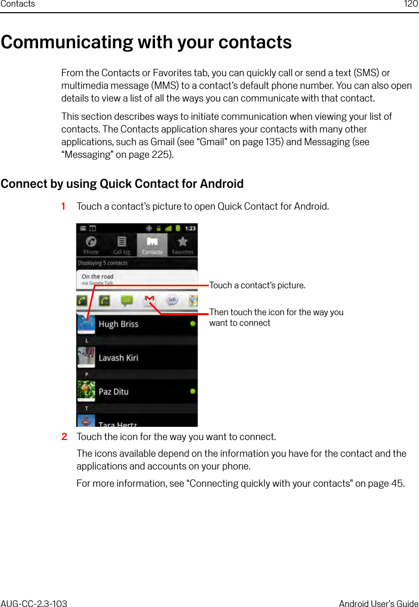 Contacts 120AUG-CC-2.3-103 Android User’s GuideCommunicating with your contactsFrom the Contacts or Favorites tab, you can quickly call or send a text (SMS) or multimedia message (MMS) to a contact’s default phone number. You can also open details to view a list of all the ways you can communicate with that contact.This section describes ways to initiate communication when viewing your list of contacts. The Contacts application shares your contacts with many other applications, such as Gmail (see “Gmail” on page 135) and Messaging (see “Messaging” on page 225). Connect by using Quick Contact for Android1Touch a contact’s picture to open Quick Contact for Android.2Touch the icon for the way you want to connect.The icons available depend on the information you have for the contact and the applications and accounts on your phone.For more information, see “Connecting quickly with your contacts” on page 45. Touch a contact’s picture.Then touch the icon for the way you want to connect