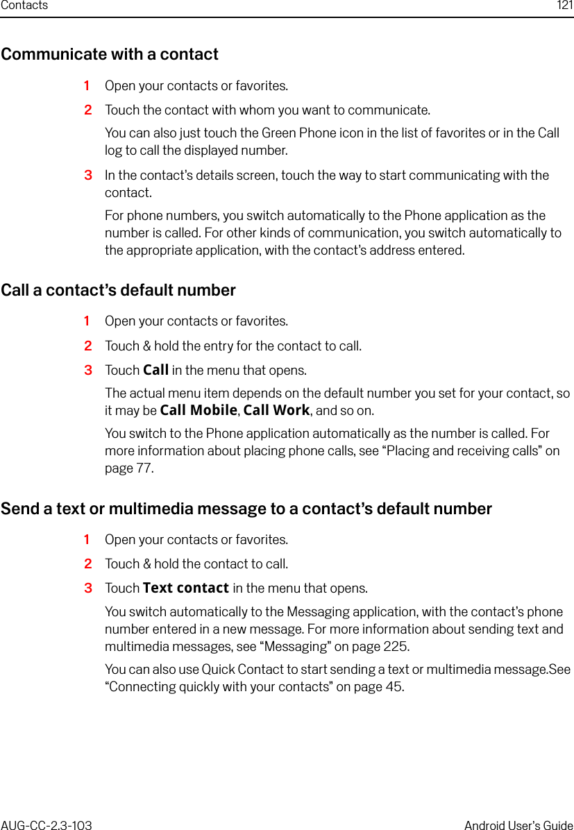 Contacts 121AUG-CC-2.3-103 Android User’s GuideCommunicate with a contact1Open your contacts or favorites.2Touch the contact with whom you want to communicate.You can also just touch the Green Phone icon in the list of favorites or in the Call log to call the displayed number.3In the contact’s details screen, touch the way to start communicating with the contact.For phone numbers, you switch automatically to the Phone application as the number is called. For other kinds of communication, you switch automatically to the appropriate application, with the contact’s address entered. Call a contact’s default number1Open your contacts or favorites.2Touch &amp; hold the entry for the contact to call.3Touch Call in the menu that opens.The actual menu item depends on the default number you set for your contact, so it may be Call Mobile, Call Work, and so on.You switch to the Phone application automatically as the number is called. For more information about placing phone calls, see “Placing and receiving calls” on page 77.Send a text or multimedia message to a contact’s default number1Open your contacts or favorites.2Touch &amp; hold the contact to call.3Touch Text contact in the menu that opens.You switch automatically to the Messaging application, with the contact’s phone number entered in a new message. For more information about sending text and multimedia messages, see “Messaging” on page 225.You can also use Quick Contact to start sending a text or multimedia message.See “Connecting quickly with your contacts” on page 45.