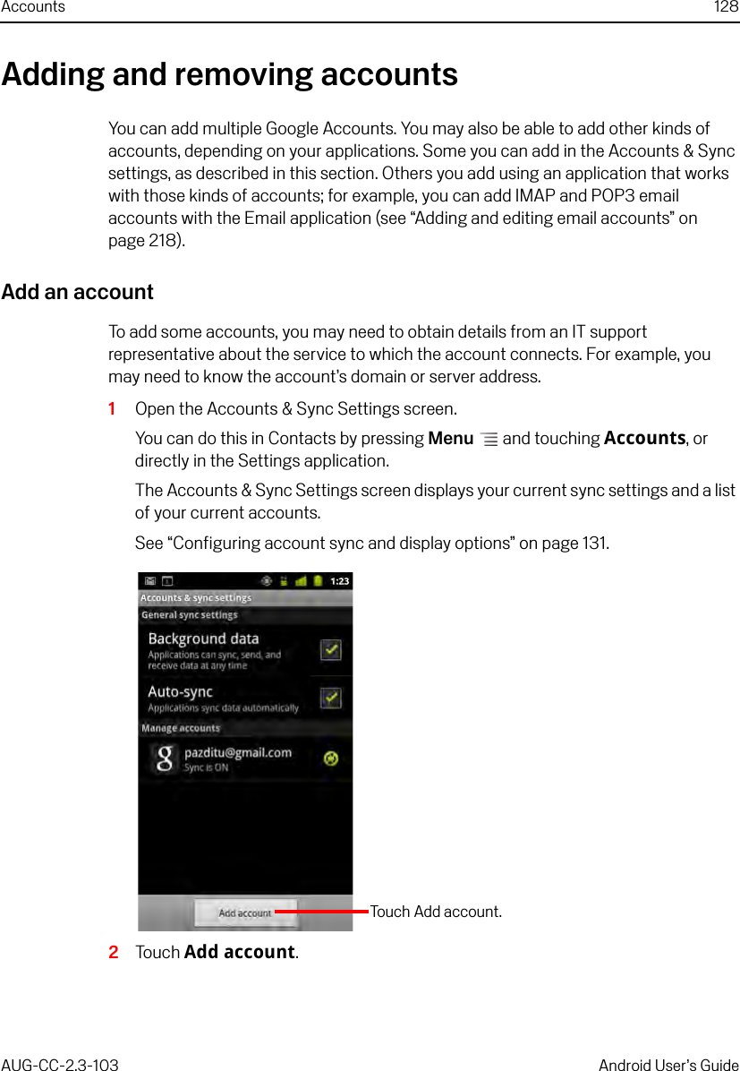 Accounts 128AUG-CC-2.3-103 Android User’s GuideAdding and removing accountsYou can add multiple Google Accounts. You may also be able to add other kinds of accounts, depending on your applications. Some you can add in the Accounts &amp; Sync settings, as described in this section. Others you add using an application that works with those kinds of accounts; for example, you can add IMAP and POP3 email accounts with the Email application (see “Adding and editing email accounts” on page 218).Add an accountTo add some accounts, you may need to obtain details from an IT support representative about the service to which the account connects. For example, you may need to know the account’s domain or server address.1Open the Accounts &amp; Sync Settings screen.You can do this in Contacts by pressing Menu  and touching Accounts, or directly in the Settings application.The Accounts &amp; Sync Settings screen displays your current sync settings and a list of your current accounts.See “Configuring account sync and display options” on page 131.2Touch Add account.Touch Add account.