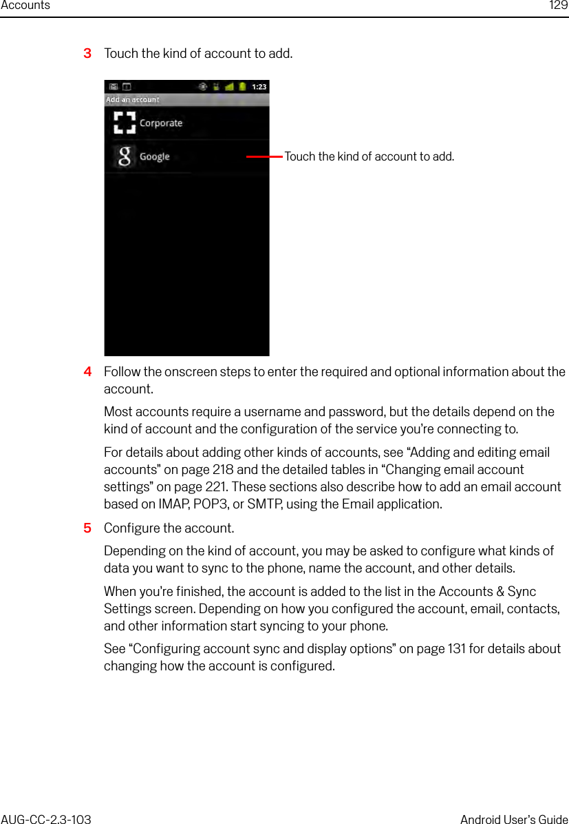 Accounts 129AUG-CC-2.3-103 Android User’s Guide3Touch the kind of account to add.4Follow the onscreen steps to enter the required and optional information about the account.Most accounts require a username and password, but the details depend on the kind of account and the configuration of the service you’re connecting to.For details about adding other kinds of accounts, see “Adding and editing email accounts” on page 218 and the detailed tables in “Changing email account settings” on page 221. These sections also describe how to add an email account based on IMAP, POP3, or SMTP, using the Email application.5Configure the account.Depending on the kind of account, you may be asked to configure what kinds of data you want to sync to the phone, name the account, and other details.When you’re finished, the account is added to the list in the Accounts &amp; Sync Settings screen. Depending on how you configured the account, email, contacts, and other information start syncing to your phone.See “Configuring account sync and display options” on page 131 for details about changing how the account is configured.Touch the kind of account to add.