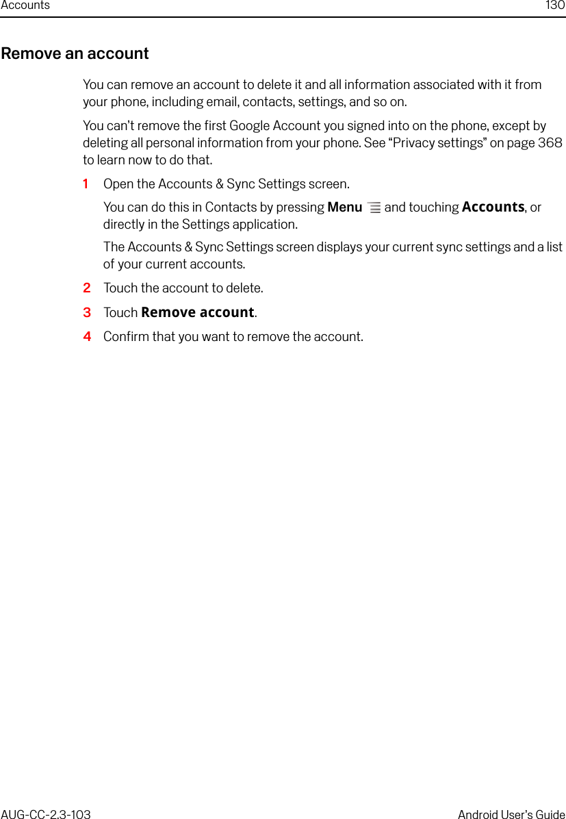 Accounts 130AUG-CC-2.3-103 Android User’s GuideRemove an accountYou can remove an account to delete it and all information associated with it from your phone, including email, contacts, settings, and so on.You can’t remove the first Google Account you signed into on the phone, except by deleting all personal information from your phone. See “Privacy settings” on page 368 to learn now to do that.1Open the Accounts &amp; Sync Settings screen.You can do this in Contacts by pressing Menu  and touching Accounts, or directly in the Settings application.The Accounts &amp; Sync Settings screen displays your current sync settings and a list of your current accounts.2Touch the account to delete.3Touch Remove account.4Confirm that you want to remove the account.