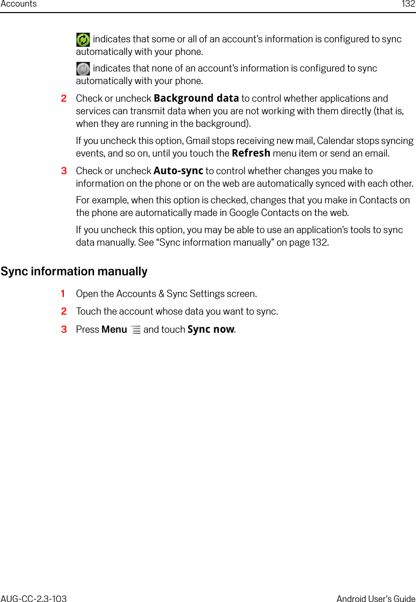 Accounts 132AUG-CC-2.3-103 Android User’s Guide indicates that some or all of an account’s information is configured to sync automatically with your phone. indicates that none of an account’s information is configured to sync automatically with your phone.2Check or uncheck Background data to control whether applications and services can transmit data when you are not working with them directly (that is, when they are running in the background).If you uncheck this option, Gmail stops receiving new mail, Calendar stops syncing events, and so on, until you touch the Refresh menu item or send an email.3Check or uncheck Auto-sync to control whether changes you make to information on the phone or on the web are automatically synced with each other.For example, when this option is checked, changes that you make in Contacts on the phone are automatically made in Google Contacts on the web.If you uncheck this option, you may be able to use an application’s tools to sync data manually. See “Sync information manually” on page 132.Sync information manually1Open the Accounts &amp; Sync Settings screen.2Touch the account whose data you want to sync.3Press Menu  and touch Sync now.