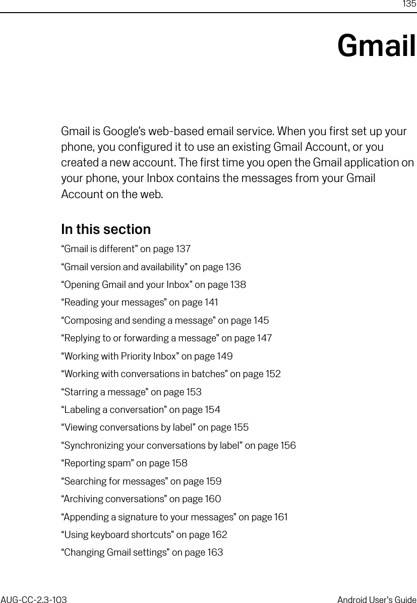 135AUG-CC-2.3-103 Android User’s GuideGmailGmail is Google’s web-based email service. When you first set up your phone, you configured it to use an existing Gmail Account, or you created a new account. The first time you open the Gmail application on your phone, your Inbox contains the messages from your Gmail Account on the web.In this section“Gmail is different” on page 137“Gmail version and availability” on page 136“Opening Gmail and your Inbox” on page 138“Reading your messages” on page 141“Composing and sending a message” on page 145“Replying to or forwarding a message” on page 147“Working with Priority Inbox” on page 149“Working with conversations in batches” on page 152“Starring a message” on page 153“Labeling a conversation” on page 154“Viewing conversations by label” on page 155“Synchronizing your conversations by label” on page 156“Reporting spam” on page 158“Searching for messages” on page 159“Archiving conversations” on page 160“Appending a signature to your messages” on page 161“Using keyboard shortcuts” on page 162“Changing Gmail settings” on page 163