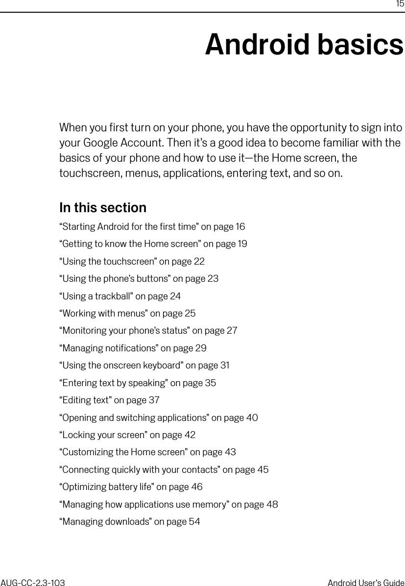 15AUG-CC-2.3-103 Android User’s GuideAndroid basicsWhen you first turn on your phone, you have the opportunity to sign into your Google Account. Then it’s a good idea to become familiar with the basics of your phone and how to use it—the Home screen, the touchscreen, menus, applications, entering text, and so on.In this section“Starting Android for the first time” on page 16“Getting to know the Home screen” on page 19“Using the touchscreen” on page 22“Using the phone’s buttons” on page 23“Using a trackball” on page 24“Working with menus” on page 25“Monitoring your phone’s status” on page 27“Managing notifications” on page 29“Using the onscreen keyboard” on page 31“Entering text by speaking” on page 35“Editing text” on page 37“Opening and switching applications” on page 40“Locking your screen” on page 42“Customizing the Home screen” on page 43“Connecting quickly with your contacts” on page 45“Optimizing battery life” on page 46“Managing how applications use memory” on page 48“Managing downloads” on page 54