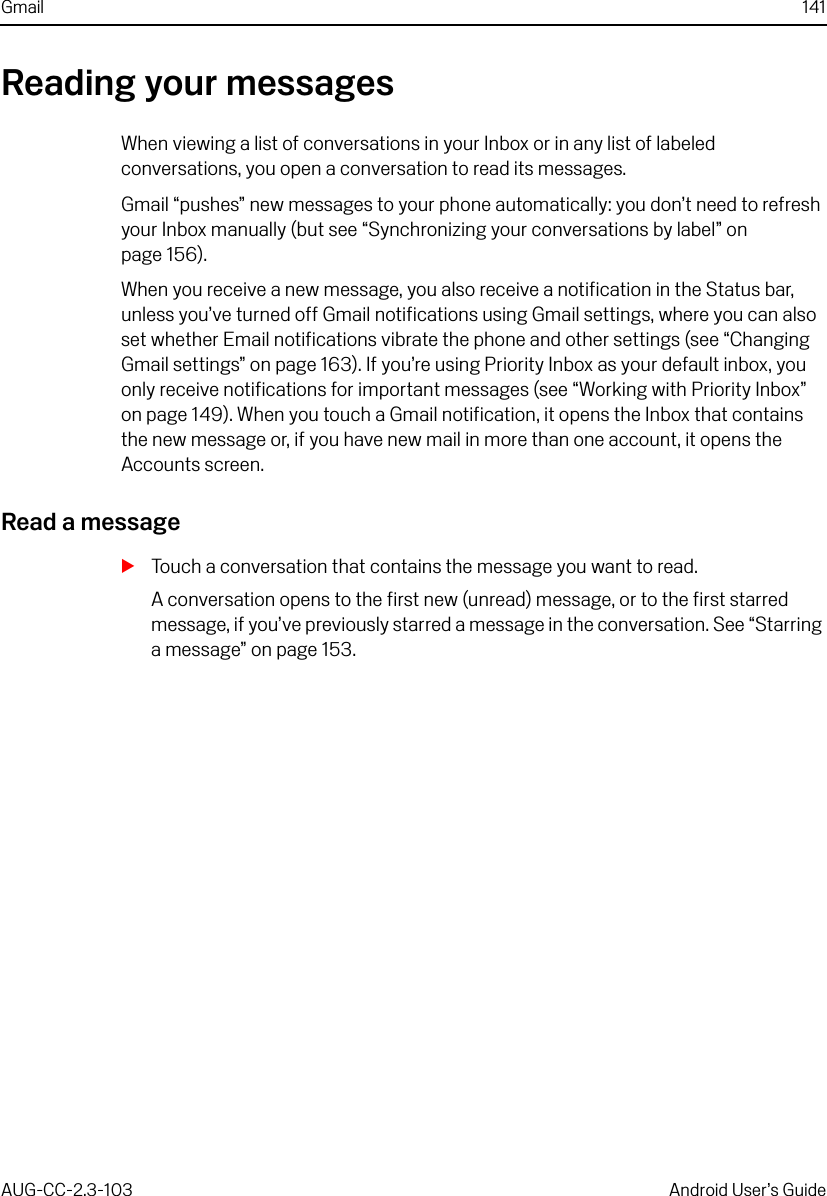 Gmail 141AUG-CC-2.3-103 Android User’s GuideReading your messagesWhen viewing a list of conversations in your Inbox or in any list of labeled conversations, you open a conversation to read its messages.Gmail “pushes” new messages to your phone automatically: you don’t need to refresh your Inbox manually (but see “Synchronizing your conversations by label” on page 156).When you receive a new message, you also receive a notification in the Status bar, unless you’ve turned off Gmail notifications using Gmail settings, where you can also set whether Email notifications vibrate the phone and other settings (see “Changing Gmail settings” on page 163). If you’re using Priority Inbox as your default inbox, you only receive notifications for important messages (see “Working with Priority Inbox” on page 149). When you touch a Gmail notification, it opens the Inbox that contains the new message or, if you have new mail in more than one account, it opens the Accounts screen.Read a messageSTouch a conversation that contains the message you want to read.A conversation opens to the first new (unread) message, or to the first starred message, if you’ve previously starred a message in the conversation. See “Starring a message” on page 153.