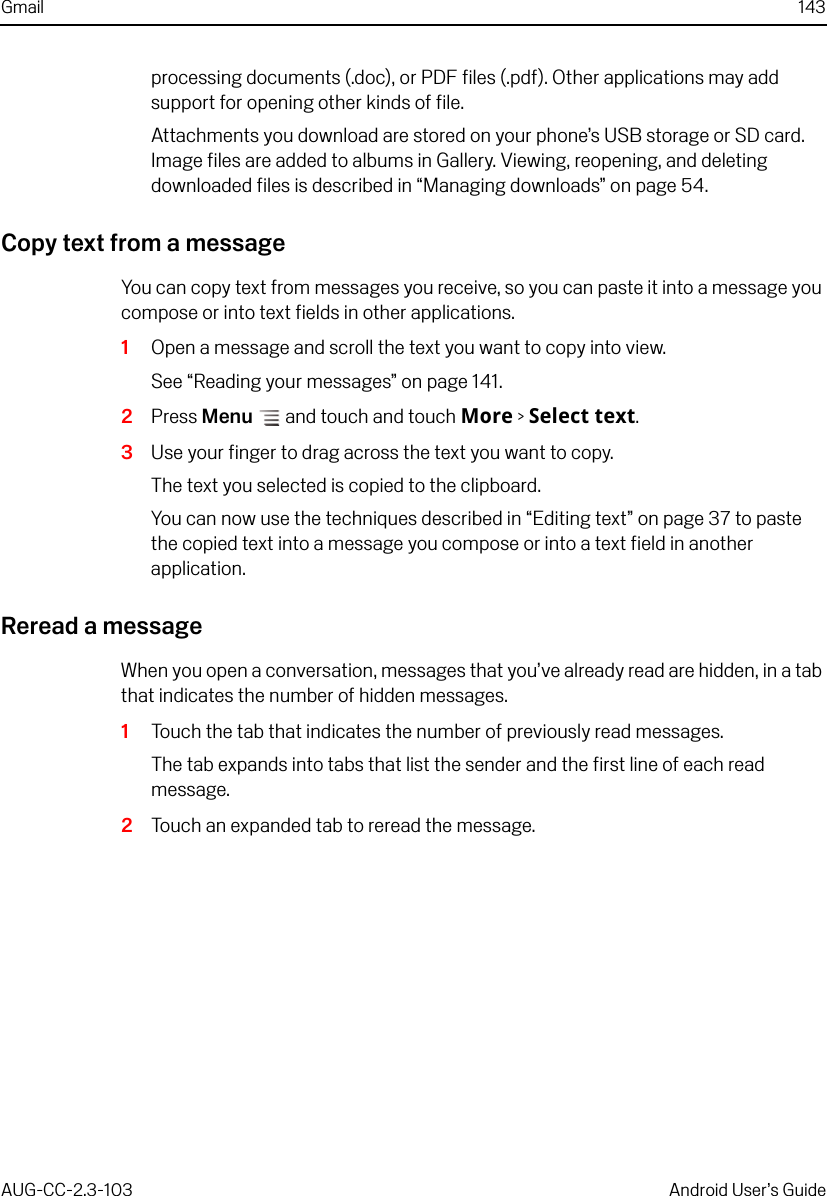 Gmail 143AUG-CC-2.3-103 Android User’s Guideprocessing documents (.doc), or PDF files (.pdf). Other applications may add support for opening other kinds of file.Attachments you download are stored on your phone’s USB storage or SD card. Image files are added to albums in Gallery. Viewing, reopening, and deleting downloaded files is described in “Managing downloads” on page 54.Copy text from a messageYou can copy text from messages you receive, so you can paste it into a message you compose or into text fields in other applications.1Open a message and scroll the text you want to copy into view.See “Reading your messages” on page 141.2Press Menu  and touch and touch More &gt; Select text. 3Use your finger to drag across the text you want to copy.The text you selected is copied to the clipboard.You can now use the techniques described in “Editing text” on page 37 to paste the copied text into a message you compose or into a text field in another application.Reread a messageWhen you open a conversation, messages that you’ve already read are hidden, in a tab that indicates the number of hidden messages.1Touch the tab that indicates the number of previously read messages.The tab expands into tabs that list the sender and the first line of each read message.2Touch an expanded tab to reread the message.