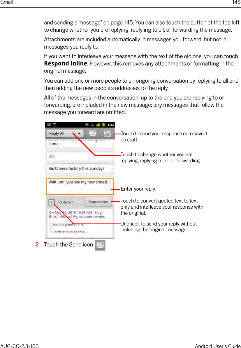 Gmail 148AUG-CC-2.3-103 Android User’s Guideand sending a message” on page 145. You can also touch the button at the top left to change whether you are replying, replyling to all, or forwarding the message.Attachments are included automatically in messages you forward, but not in messages you reply to.If you want to interleave your message with the text of the old one, you can touch Respond inline. However, this removes any attachments or formatting in the original message.You can add one or more people to an ongoing conversation by replying to all and then adding the new people’s addresses to the reply.All of the messages in the conversation, up to the one you are replying to or forwarding, are included in the new message; any messages that follow the message you forward are omitted.2Touch the Send icon   .Enter your reply.Uncheck to send your reply without including the original message.Touch to convert quoted text to text-only and interleave your response with the original.Touch to send your response or to save it as draft.Touch to change whether you are replying, replying to all, or forwarding.