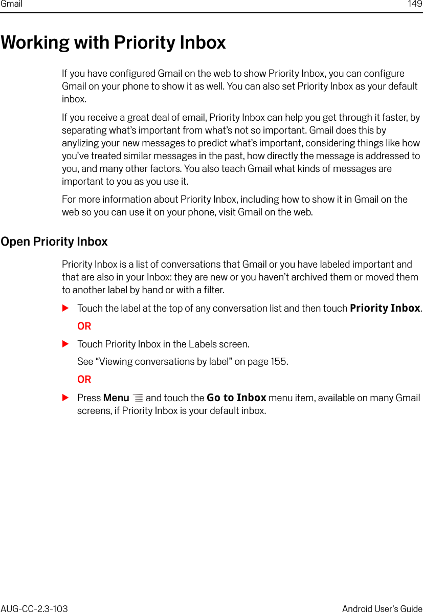 Gmail 149AUG-CC-2.3-103 Android User’s GuideWorking with Priority InboxIf you have configured Gmail on the web to show Priority Inbox, you can configure Gmail on your phone to show it as well. You can also set Priority Inbox as your default inbox.If you receive a great deal of email, Priority Inbox can help you get through it faster, by separating what’s important from what’s not so important. Gmail does this by anylizing your new messages to predict what’s important, considering things like how you’ve treated similar messages in the past, how directly the message is addressed to you, and many other factors. You also teach Gmail what kinds of messages are important to you as you use it.For more information about Priority Inbox, including how to show it in Gmail on the web so you can use it on your phone, visit Gmail on the web.Open Priority InboxPriority Inbox is a list of conversations that Gmail or you have labeled important and that are also in your Inbox: they are new or you haven’t archived them or moved them to another label by hand or with a filter.STouch the label at the top of any conversation list and then touch Priority Inbox.ORSTouch Priority Inbox in the Labels screen. See “Viewing conversations by label” on page 155.ORSPress Menu  and touch the Go to Inbox menu item, available on many Gmail screens, if Priority Inbox is your default inbox.