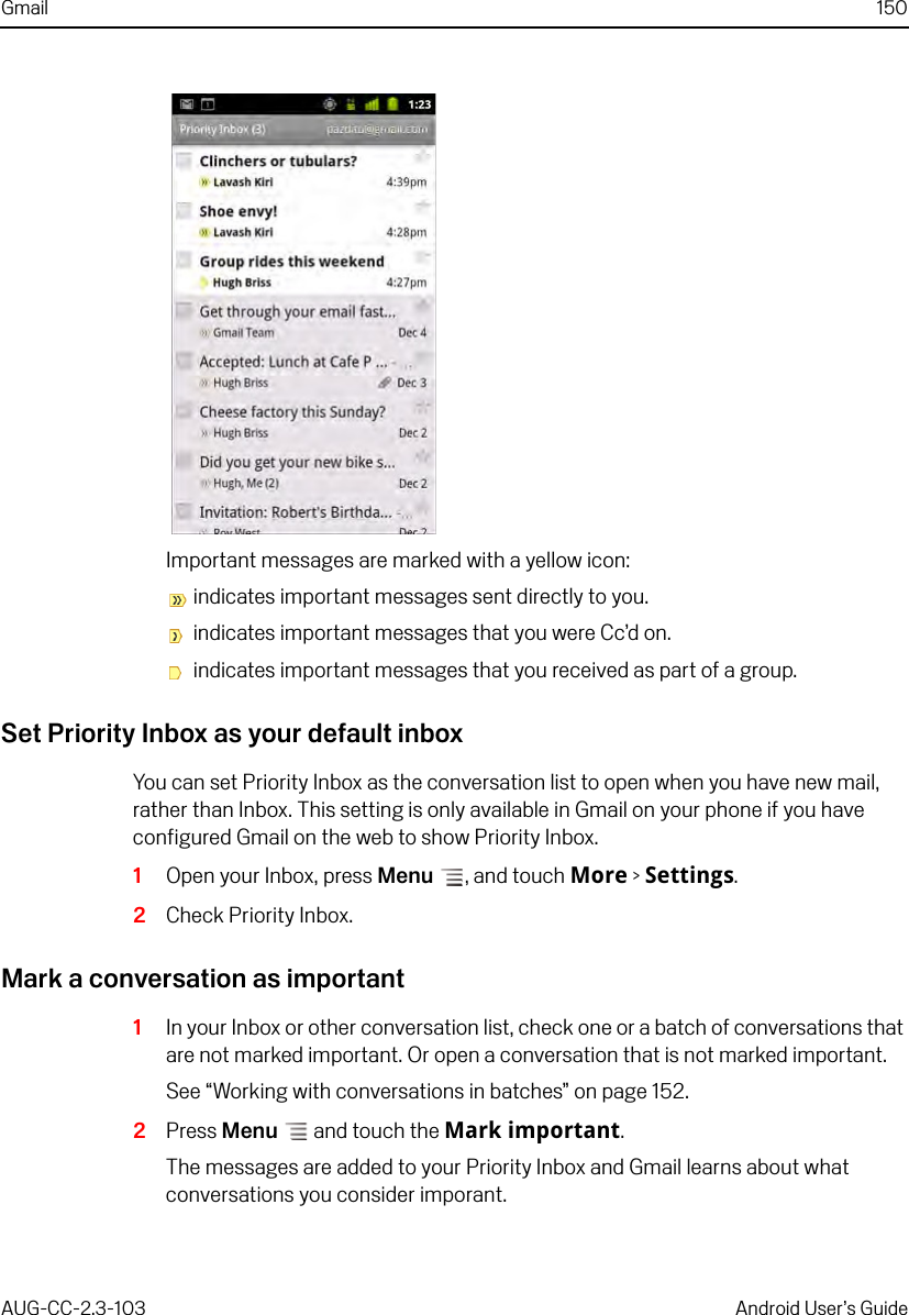 Gmail 150AUG-CC-2.3-103 Android User’s GuideImportant messages are marked with a yellow icon: indicates important messages sent directly to you.  indicates important messages that you were Cc’d on.  indicates important messages that you received as part of a group. Set Priority Inbox as your default inboxYou can set Priority Inbox as the conversation list to open when you have new mail, rather than Inbox. This setting is only available in Gmail on your phone if you have configured Gmail on the web to show Priority Inbox.1Open your Inbox, press Menu , and touch More &gt; Settings.2Check Priority Inbox.Mark a conversation as important1In your Inbox or other conversation list, check one or a batch of conversations that are not marked important. Or open a conversation that is not marked important.See “Working with conversations in batches” on page 152.2Press Menu  and touch the Mark important.The messages are added to your Priority Inbox and Gmail learns about what conversations you consider imporant.