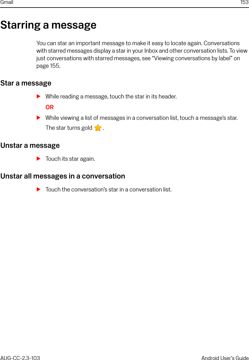 Gmail 153AUG-CC-2.3-103 Android User’s GuideStarring a messageYou can star an important message to make it easy to locate again. Conversations with starred messages display a star in your Inbox and other conversation lists. To view just conversations with starred messages, see “Viewing conversations by label” on page 155.Star a messageSWhile reading a message, touch the star in its header.ORSWhile viewing a list of messages in a conversation list, touch a message’s star.The star turns gold  .Unstar a messageSTouch its star again.Unstar all messages in a conversationSTouch the conversation’s star in a conversation list.