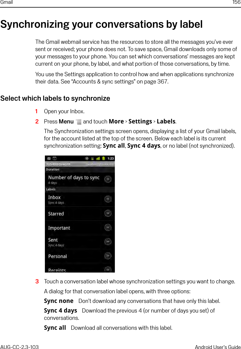 Gmail 156AUG-CC-2.3-103 Android User’s GuideSynchronizing your conversations by labelThe Gmail webmail service has the resources to store all the messages you’ve ever sent or received; your phone does not. To save space, Gmail downloads only some of your messages to your phone. You can set which conversations’ messages are kept current on your phone, by label, and what portion of those conversations, by time.You use the Settings application to control how and when applications synchronize their data. See “Accounts &amp; sync settings” on page 367.Select which labels to synchronize1Open your Inbox.2Press Menu  and touch More &gt; Settings &gt; Labels.The Synchronization settings screen opens, displaying a list of your Gmail labels, for the account listed at the top of the screen. Below each label is its current synchronization setting: Sync all, Sync 4 days, or no label (not synchronized).3Touch a conversation label whose synchronization settings you want to change.A dialog for that conversation label opens, with three options:Sync none Don’t download any conversations that have only this label.Sync 4 days Download the previous 4 (or number of days you set) of conversations.Sync all Download all conversations with this label.