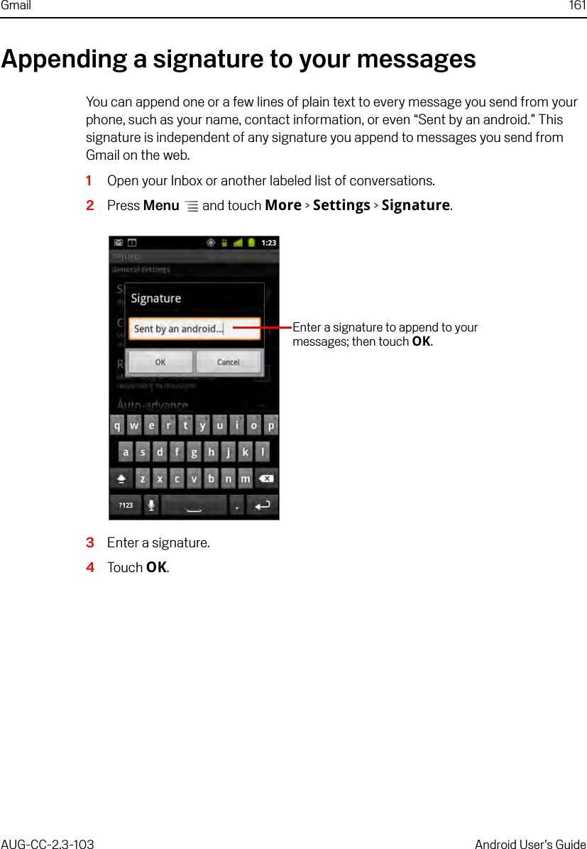 Gmail 161AUG-CC-2.3-103 Android User’s GuideAppending a signature to your messagesYou can append one or a few lines of plain text to every message you send from your phone, such as your name, contact information, or even “Sent by an android.” This signature is independent of any signature you append to messages you send from Gmail on the web.1Open your Inbox or another labeled list of conversations.2Press Menu  and touch More &gt; Settings &gt; Signature.3Enter a signature.4Touch OK.Enter a signature to append to your messages; then touch OK.