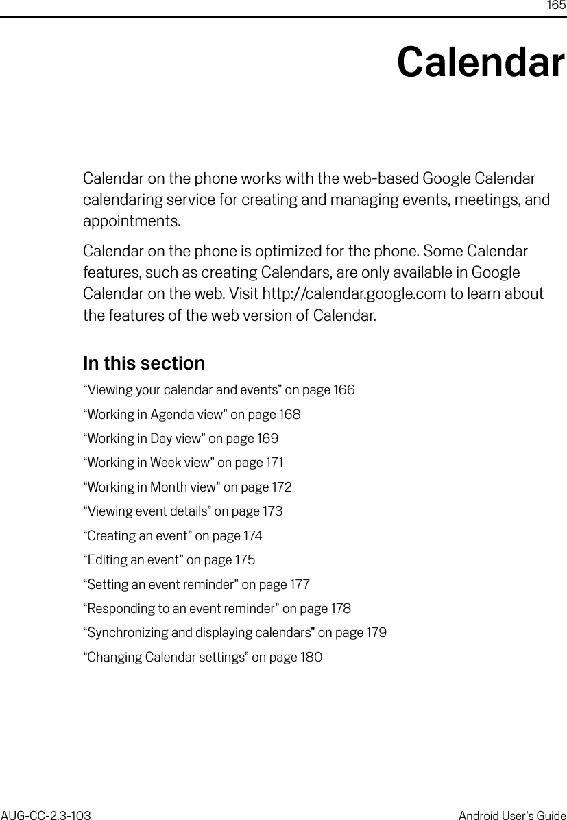 165AUG-CC-2.3-103 Android User’s GuideCalendarCalendar on the phone works with the web-based Google Calendar calendaring service for creating and managing events, meetings, and appointments.Calendar on the phone is optimized for the phone. Some Calendar features, such as creating Calendars, are only available in Google Calendar on the web. Visit http://calendar.google.com to learn about the features of the web version of Calendar.In this section“Viewing your calendar and events” on page 166“Working in Agenda view” on page 168“Working in Day view” on page 169“Working in Week view” on page 171“Working in Month view” on page 172“Viewing event details” on page 173“Creating an event” on page 174“Editing an event” on page 175“Setting an event reminder” on page 177“Responding to an event reminder” on page 178“Synchronizing and displaying calendars” on page 179“Changing Calendar settings” on page 180