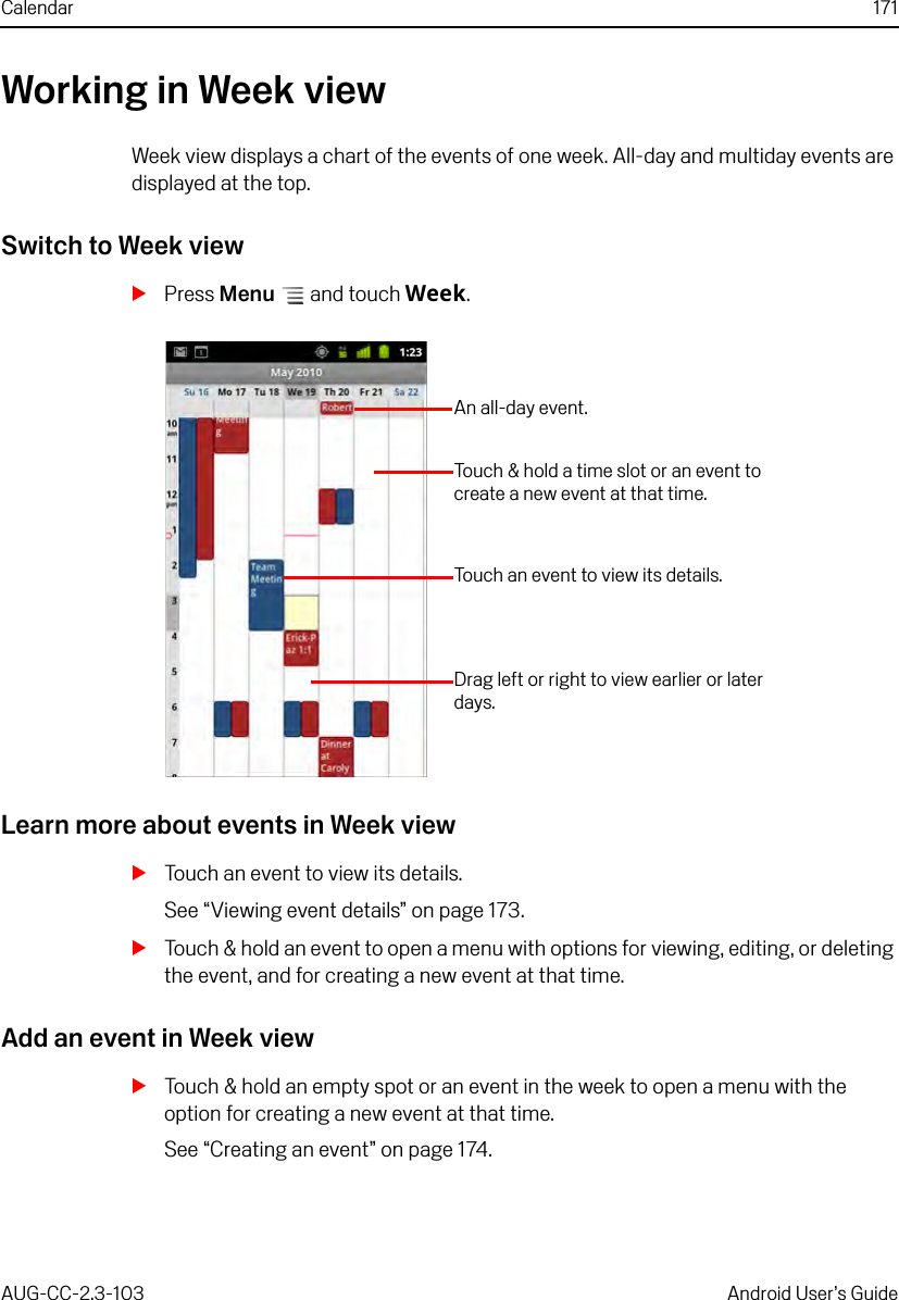 Calendar 171AUG-CC-2.3-103 Android User’s GuideWorking in Week viewWeek view displays a chart of the events of one week. All-day and multiday events are displayed at the top.Switch to Week viewSPress Menu  and touch Week.Learn more about events in Week viewSTouch an event to view its details.See “Viewing event details” on page 173.STouch &amp; hold an event to open a menu with options for viewing, editing, or deleting the event, and for creating a new event at that time.Add an event in Week viewSTouch &amp; hold an empty spot or an event in the week to open a menu with the option for creating a new event at that time.See “Creating an event” on page 174.Drag left or right to view earlier or later days.Touch an event to view its details.Touch &amp; hold a time slot or an event to create a new event at that time.An all-day event.