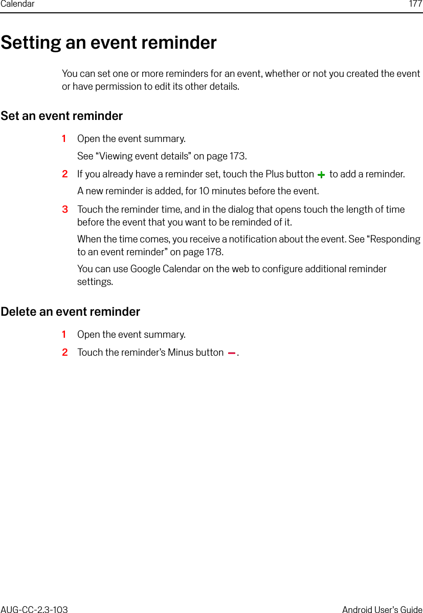 Calendar 177AUG-CC-2.3-103 Android User’s GuideSetting an event reminderYou can set one or more reminders for an event, whether or not you created the event or have permission to edit its other details.Set an event reminder1Open the event summary.See “Viewing event details” on page 173.2If you already have a reminder set, touch the Plus button   to add a reminder.A new reminder is added, for 10 minutes before the event.3Touch the reminder time, and in the dialog that opens touch the length of time before the event that you want to be reminded of it.When the time comes, you receive a notification about the event. See “Responding to an event reminder” on page 178.You can use Google Calendar on the web to configure additional reminder settings.Delete an event reminder1Open the event summary.2Touch the reminder’s Minus button  .