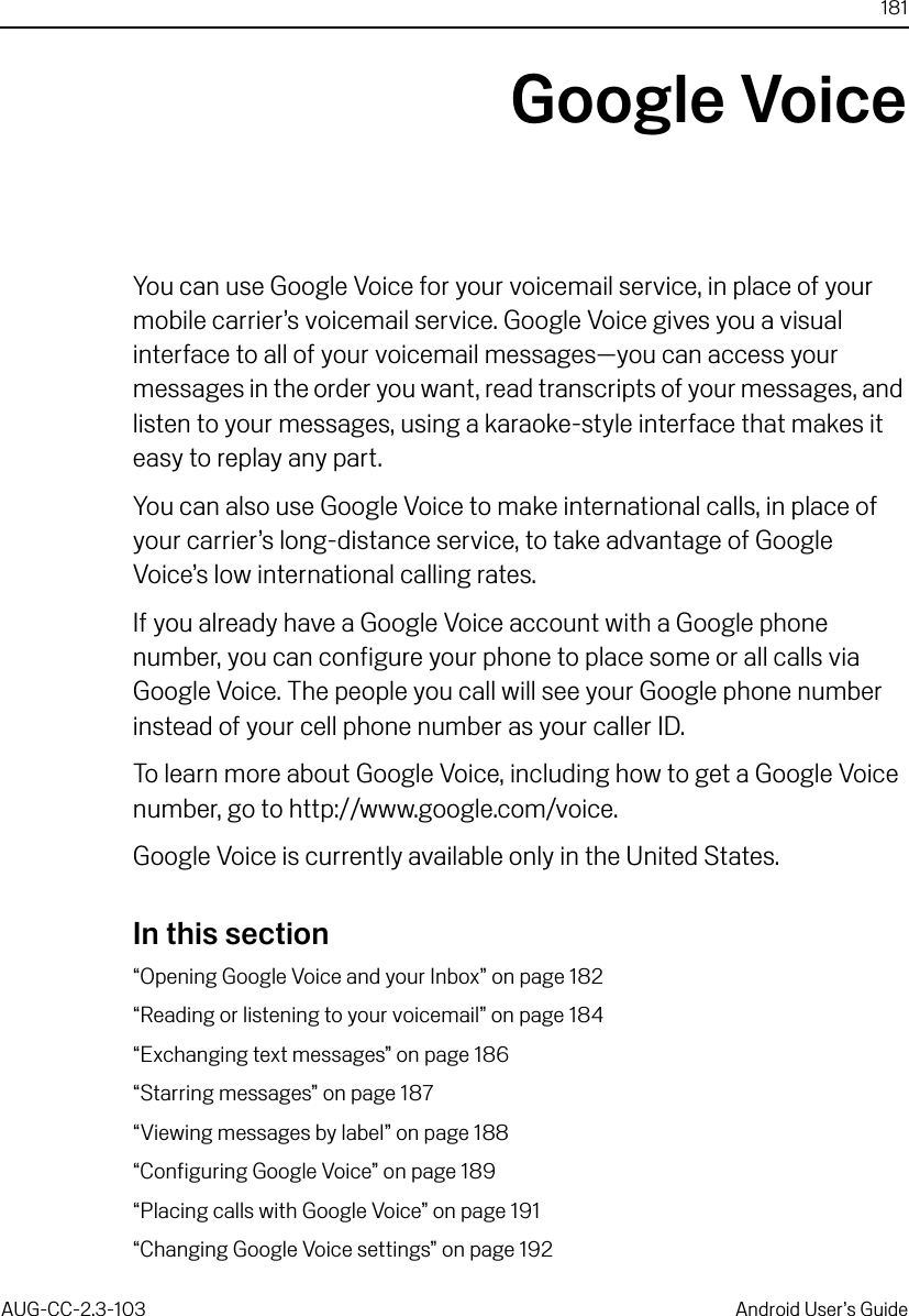 181AUG-CC-2.3-103 Android User’s GuideGoogle VoiceYou can use Google Voice for your voicemail service, in place of your mobile carrier’s voicemail service. Google Voice gives you a visual interface to all of your voicemail messages—you can access your messages in the order you want, read transcripts of your messages, and listen to your messages, using a karaoke-style interface that makes it easy to replay any part.You can also use Google Voice to make international calls, in place of your carrier’s long-distance service, to take advantage of Google Voice’s low international calling rates.If you already have a Google Voice account with a Google phone number, you can configure your phone to place some or all calls via Google Voice. The people you call will see your Google phone number instead of your cell phone number as your caller ID.To learn more about Google Voice, including how to get a Google Voice number, go to http://www.google.com/voice.Google Voice is currently available only in the United States.In this section“Opening Google Voice and your Inbox” on page 182“Reading or listening to your voicemail” on page 184“Exchanging text messages” on page 186“Starring messages” on page 187“Viewing messages by label” on page 188“Configuring Google Voice” on page 189“Placing calls with Google Voice” on page 191“Changing Google Voice settings” on page 192