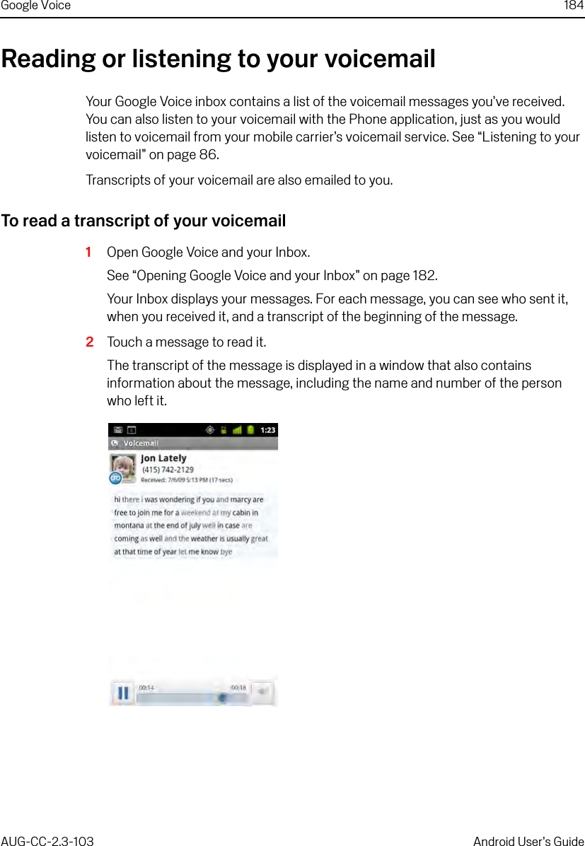 Google Voice 184AUG-CC-2.3-103 Android User’s GuideReading or listening to your voicemailYour Google Voice inbox contains a list of the voicemail messages you’ve received. You can also listen to your voicemail with the Phone application, just as you would listen to voicemail from your mobile carrier’s voicemail service. See “Listening to your voicemail” on page 86.Transcripts of your voicemail are also emailed to you.To read a transcript of your voicemail1Open Google Voice and your Inbox.See “Opening Google Voice and your Inbox” on page 182.Your Inbox displays your messages. For each message, you can see who sent it, when you received it, and a transcript of the beginning of the message.2Touch a message to read it.The transcript of the message is displayed in a window that also contains information about the message, including the name and number of the person who left it.