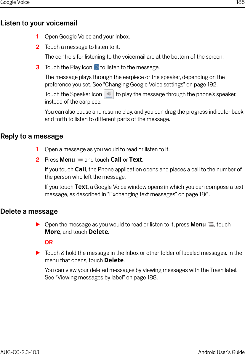 Google Voice 185AUG-CC-2.3-103 Android User’s GuideListen to your voicemail1Open Google Voice and your Inbox.2Touch a message to listen to it.The controls for listening to the voicemail are at the bottom of the screen.3Touch the Play icon   to listen to the message.The message plays through the earpiece or the speaker, depending on the preference you set. See “Changing Google Voice settings” on page 192.Touch the Speaker icon   to play the message through the phone’s speaker, instead of the earpiece. You can also pause and resume play, and you can drag the progress indicator back and forth to listen to different parts of the message.Reply to a message1Open a message as you would to read or listen to it.2Press Menu  and touch Call or Text.If you touch Call, the Phone application opens and places a call to the number of the person who left the message.If you touch Text, a Google Voice window opens in which you can compose a text message, as described in “Exchanging text messages” on page 186.Delete a messageSOpen the message as you would to read or listen to it, press Menu , touch More, and touch Delete.ORSTouch &amp; hold the message in the Inbox or other folder of labeled messages. In the menu that opens, touch Delete.You can view your deleted messages by viewing messages with the Trash label. See “Viewing messages by label” on page 188.