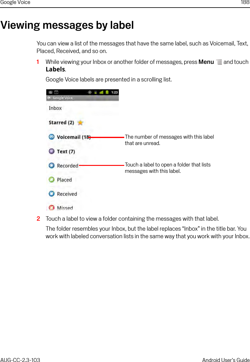 Google Voice 188AUG-CC-2.3-103 Android User’s GuideViewing messages by labelYou can view a list of the messages that have the same label, such as Voicemail, Text, Placed, Received, and so on. 1While viewing your Inbox or another folder of messages, press Menu  and touch Labels.Google Voice labels are presented in a scrolling list.2Touch a label to view a folder containing the messages with that label.The folder resembles your Inbox, but the label replaces “Inbox” in the title bar. You work with labeled conversation lists in the same way that you work with your Inbox.Touch a label to open a folder that lists messages with this label.The number of messages with this label that are unread.