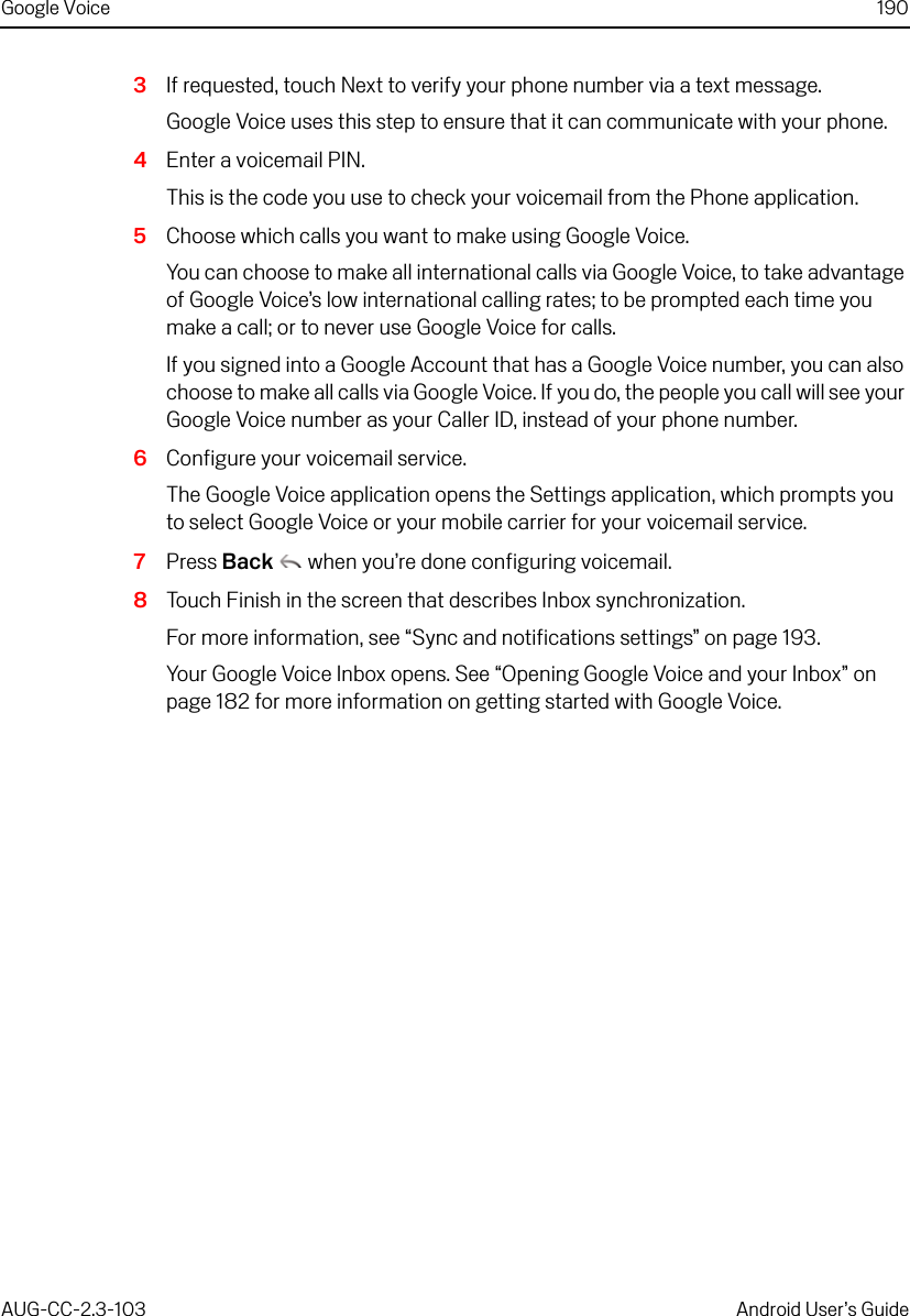 Google Voice 190AUG-CC-2.3-103 Android User’s Guide3If requested, touch Next to verify your phone number via a text message.Google Voice uses this step to ensure that it can communicate with your phone.4Enter a voicemail PIN.This is the code you use to check your voicemail from the Phone application.5Choose which calls you want to make using Google Voice.You can choose to make all international calls via Google Voice, to take advantage of Google Voice’s low international calling rates; to be prompted each time you make a call; or to never use Google Voice for calls.If you signed into a Google Account that has a Google Voice number, you can also choose to make all calls via Google Voice. If you do, the people you call will see your Google Voice number as your Caller ID, instead of your phone number.6Configure your voicemail service.The Google Voice application opens the Settings application, which prompts you to select Google Voice or your mobile carrier for your voicemail service.7Press Back  when you’re done configuring voicemail.8Touch Finish in the screen that describes Inbox synchronization.For more information, see “Sync and notifications settings” on page 193.Your Google Voice Inbox opens. See “Opening Google Voice and your Inbox” on page 182 for more information on getting started with Google Voice.