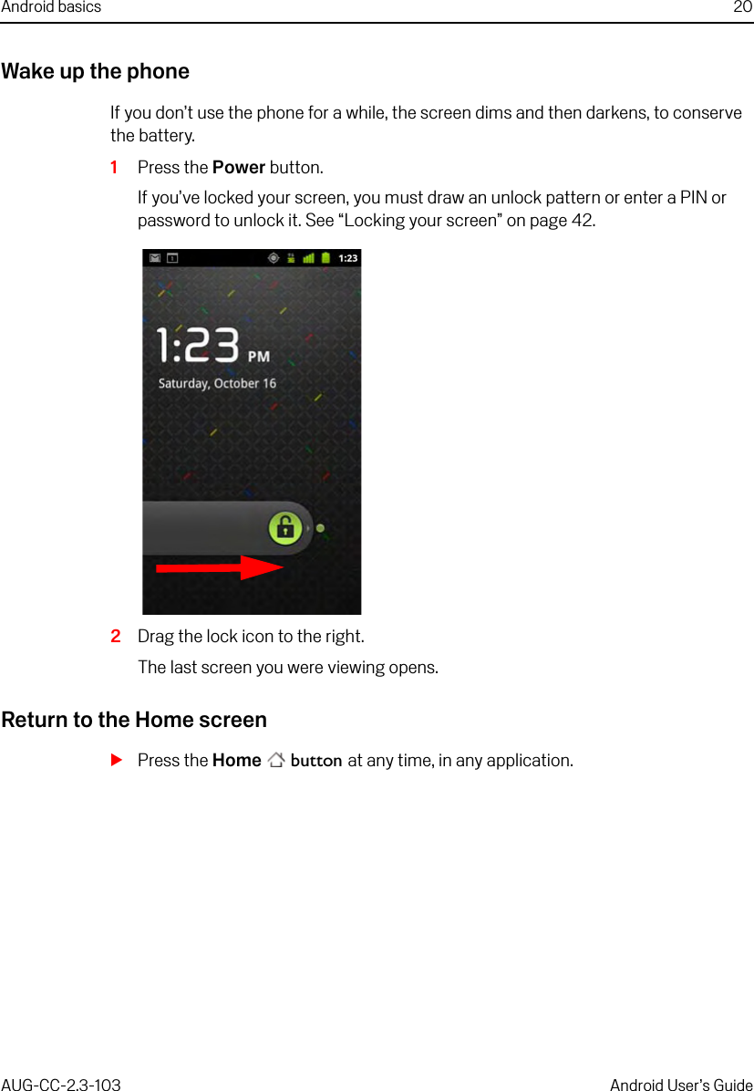 Android basics 20AUG-CC-2.3-103 Android User’s GuideWake up the phoneIf you don’t use the phone for a while, the screen dims and then darkens, to conserve the battery.1Press the Power button.If you’ve locked your screen, you must draw an unlock pattern or enter a PIN or password to unlock it. See “Locking your screen” on page 42.2Drag the lock icon to the right.The last screen you were viewing opens.Return to the Home screenSPress the Home  button at any time, in any application.