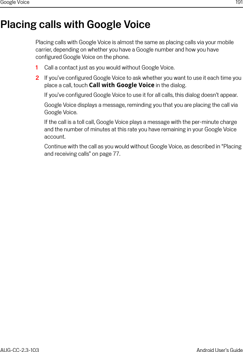 Google Voice 191AUG-CC-2.3-103 Android User’s GuidePlacing calls with Google VoicePlacing calls with Google Voice is almost the same as placing calls via your mobile carrier, depending on whether you have a Google number and how you have configured Google Voice on the phone.1Call a contact just as you would without Google Voice.2If you’ve configured Google Voice to ask whether you want to use it each time you place a call, touch Call with Google Voice in the dialog.If you’ve configured Google Voice to use it for all calls, this dialog doesn’t appear.Google Voice displays a message, reminding you that you are placing the call via Google Voice.If the call is a toll call, Google Voice plays a message with the per-minute charge and the number of minutes at this rate you have remaining in your Google Voice account.Continue with the call as you would without Google Voice, as described in “Placing and receiving calls” on page 77.