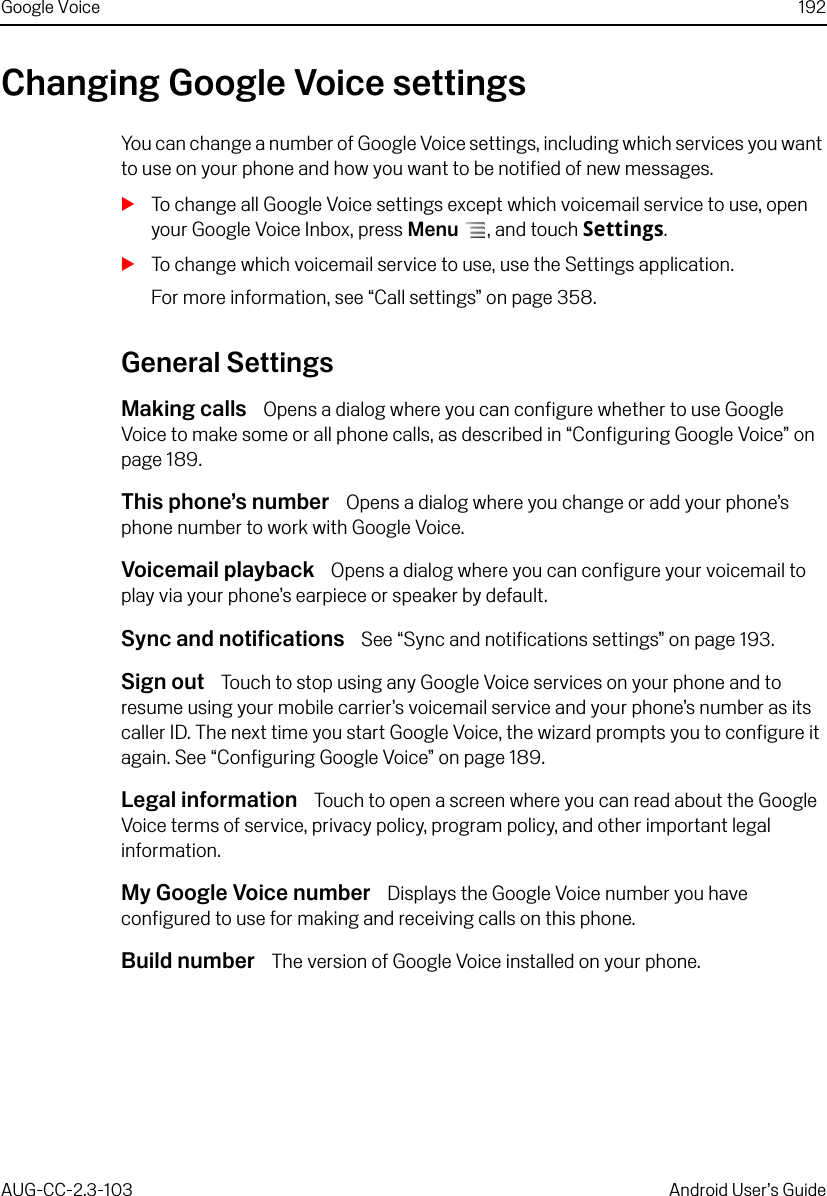 Google Voice 192AUG-CC-2.3-103 Android User’s GuideChanging Google Voice settingsYou can change a number of Google Voice settings, including which services you want to use on your phone and how you want to be notified of new messages.STo change all Google Voice settings except which voicemail service to use, open your Google Voice Inbox, press Menu , and touch Settings.STo change which voicemail service to use, use the Settings application.For more information, see “Call settings” on page 358.General SettingsMaking calls  Opens a dialog where you can configure whether to use Google Voice to make some or all phone calls, as described in “Configuring Google Voice” on page 189.This phone’s number  Opens a dialog where you change or add your phone’s phone number to work with Google Voice.Voicemail playback  Opens a dialog where you can configure your voicemail to play via your phone’s earpiece or speaker by default.Sync and notifications  See “Sync and notifications settings” on page 193.Sign out  Touch to stop using any Google Voice services on your phone and to resume using your mobile carrier’s voicemail service and your phone’s number as its caller ID. The next time you start Google Voice, the wizard prompts you to configure it again. See “Configuring Google Voice” on page 189.Legal information  Touch to open a screen where you can read about the Google Voice terms of service, privacy policy, program policy, and other important legal information.My Google Voice number  Displays the Google Voice number you have configured to use for making and receiving calls on this phone.Build number  The version of Google Voice installed on your phone.